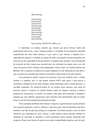 69
Hpistemmlogy
epistrmobogy
epistemologt
epistpmoloyy
epistemoqogy
epistemtlogr
epistxmology
episvcmohogy
ebhstvmology
episteqolqgy
hpistemmlogy
Epistemology (MATUCK, 2009, p. 6)
É importante, no entanto, salientar que, mesmo que possa oferecer saídas não
propriamente previsíveis, o que a máquina produz é o resultado de uma proposta concebida
originalmente por uma mente humana. O que ocorre é que somente a máquina tem a
capacidade de atualizar a variedade de opções de saída, ou produções textuais projetadas, por
conta de sua alta capacidade de processamento. A máquina atua, portanto, como instrumento
de execução da obra, mesmo que essencial para sua realização em alguns casos, mas não
como um agente criativo. Estamos aqui empregando o termo criativo no sentido proposto por
Barbosa, isto é, supondo a existência de criação imaginativa ou de elaboração de uma ideia, o
que, ao menos nos exemplos que estamos examinando, é algo exclusivo do autor humano.
Uma perspectiva similar é pensar esse processo como uma simbiose entre o criador
humano e a máquina. Isto é o que propõe Aarseth (1997), para quem o mais preciso é
considerar a emergência de um autor ciborgue, numa combinação entre a criação humana e a
atividade maquínica. No desenvolvimento de um projeto dessa natureza, uma parte do
processo criativo é exclusiva do cérebro humano, capaz de imaginar contextos e elaborar
propostas de intervenções no mundo. No entanto, outra parte dessa produção é delegada à
máquina por seus atributos operacionais mais eficientes para determinados tipos de tarefa,
como os que envolvem grande processamento de dados.
Nessa produção partilhada entre homem e máquina, o agente humano é quem primeiro
cria o projeto, programa o software, delineia e especifica qual o tipo de arquitetura quer dar à
interface e que tipo de ação quer delegar ao computador. Em muitos projetos, como em obras
interativas que dependem de input externo, a ação humana estaria presente também no
momento de selecionar os caminhos a serem percorridos dentre aqueles oferecidos pelo
programa. Pensar estas formas de autoria como ações compartilhadas significa, antes de tudo,
 