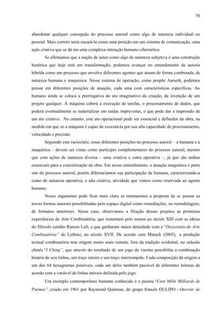 70
abandonar qualquer concepção do processo autoral como algo de natureza individual ou
pessoal. Mais correto seria encará-la como uma posição em um sistema de comunicação, uma
ação criativa que se dá em uma complexa interação humano cibernética.
Se afirmamos que a noção de autor como algo de natureza subjetiva é uma construção
histórica que hoje está em transformação, podemos avançar no entendimento da autoria
híbrida como um processo que envolve diferentes agentes que atuam de forma combinada, de
natureza humana e maquínica. Nesse sistema de operação, como propõe Aarseth, podemos
pensar em diferentes posições de atuação, cada uma com características específicas. Ao
humano ainda se coloca a prerrogativa do ato imaginativo da criação, da invenção de um
projeto qualquer. À máquina caberá a execução de tarefas, o processamento de dados, que
poderá eventualmente se materializar em saídas imprevistas, o que pode dar a impressão de
um ato criativo. No entanto, este ato operacional pode ser essencial e definidor da obra, na
medida em que só a máquina é capaz de executá-la por sua alta capacidade de processamento,
velocidade e precisão.
Seguindo este raciocínio, essas diferentes posições no processo autoral – a humana e a
maquínica – devem ser vistas como partícipes complementares do processo autoral, mesmo
que com ações de natureza diversa – uma criativa e outra operativa –, já que são ambas
essenciais para a concretização da obra. Em nosso entendimento, a atuação maquínica é parte
sim do processo autoral, porém diferenciamos sua participação da humana, caracterizando-a
como de natureza operativa, e não criativa, atividade que vemos como reservada ao agente
humano.
Nosso argumento pode ficar mais claro se retomarmos a proposta de se pensar as
novas formas autorais possibilitadas pelo espaço digital como remediações, ou remodelagens,
de formatos anteriores. Nesse caso, observamos a filiação desses projetos às primeiras
experiências de Arte Combinatória, que remontam pelo menos ao século XIII com as ideias
do filósofo catalão Ramon Lull, e que ganharam maior densidade com a “Dissertatio de Arte
Combinatória” de Leibniz, no século XVII. De acordo com Matuck (2005), a produção
textual combinatória tem origem muito mais remota, fora da tradição ocidental, no oráculo
chinês “I Ching”, que através do resultado de um jogo de varetas possibilita a combinação
binária de seis linhas, um traço inteiro e um traço interrompido. Cada composição dá origem a
um dos 64 hexagramas possíveis, cada um deles também passível de diferentes leituras de
acordo com a variável de linhas móveis definida pelo jogo.
Um exemplo contemporâneo bastante conhecido é o poema “Cent Mille Milliards de
Poèmes”, criado em 1961 por Raymond Queneau, do grupo francês OULIPO - Ouvroir de
 