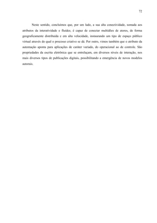72
Neste sentido, concluímos que, por um lado, a sua alta conectividade, somada aos
atributos da interatividade e fluidez, é capaz de conectar multidões de atores, de forma
geograficamente distribuída e em alta velocidade, instaurando um tipo de espaço público
virtual através do qual o processo criativo se dá. Por outro, vimos também que o atributo da
automação aponta para aplicações de caráter variado, do operacional ao de controle. São
propriedades da escrita eletrônica que se entrelaçam, em diversos níveis de interação, nos
mais diversos tipos de publicações digitais, possibilitando a emergência de novos modelos
autorais.
 
