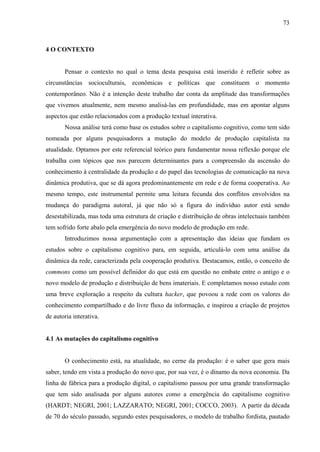 73
4 O CONTEXTO
Pensar o contexto no qual o tema desta pesquisa está inserido é refletir sobre as
circunstâncias socioculturais, econômicas e políticas que constituem o momento
contemporâneo. Não é a intenção deste trabalho dar conta da amplitude das transformações
que vivemos atualmente, nem mesmo analisá-las em profundidade, mas em apontar alguns
aspectos que estão relacionados com a produção textual interativa.
Nossa análise terá como base os estudos sobre o capitalismo cognitivo, como tem sido
nomeada por alguns pesquisadores a mutação do modelo de produção capitalista na
atualidade. Optamos por este referencial teórico para fundamentar nossa reflexão porque ele
trabalha com tópicos que nos parecem determinantes para a compreensão da ascensão do
conhecimento à centralidade da produção e do papel das tecnologias de comunicação na nova
dinâmica produtiva, que se dá agora predominantemente em rede e de forma cooperativa. Ao
mesmo tempo, este instrumental permite uma leitura fecunda dos conflitos envolvidos na
mudança do paradigma autoral, já que não só a figura do indivíduo autor está sendo
desestabilizada, mas toda uma estrutura de criação e distribuição de obras intelectuais também
tem sofrido forte abalo pela emergência do novo modelo de produção em rede.
Introduzimos nossa argumentação com a apresentação das ideias que fundam os
estudos sobre o capitalismo cognitivo para, em seguida, articulá-lo com uma análise da
dinâmica da rede, caracterizada pela cooperação produtiva. Destacamos, então, o conceito de
commons como um possível definidor do que está em questão no embate entre o antigo e o
novo modelo de produção e distribuição de bens imateriais. E completamos nosso estudo com
uma breve exploração a respeito da cultura hacker, que povoou a rede com os valores do
conhecimento compartilhado e do livre fluxo da informação, e inspirou a criação de projetos
de autoria interativa.
4.1 As mutações do capitalismo cognitivo
O conhecimento está, na atualidade, no cerne da produção: é o saber que gera mais
saber, tendo em vista a produção do novo que, por sua vez, é o dínamo da nova economia. Da
linha de fábrica para a produção digital, o capitalismo passou por uma grande transformação
que tem sido analisada por alguns autores como a emergência do capitalismo cognitivo
(HARDT; NEGRI, 2001; LAZZARATO; NEGRI, 2001; COCCO, 2003). A partir da década
de 70 do século passado, segundo estes pesquisadores, o modelo de trabalho fordista, pautado
 