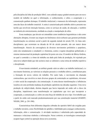74
pela disciplina da linha de produção fabril, vem cedendo espaço gradativamente para um novo
modelo de trabalho no qual a informação, o conhecimento, o afeto, a cooperação e a
comunicação ganham destaque. O trabalho intelectual, o manuseio da informação, representa
uma das faces do trabalho imaterial. A outra é caracterizada pelo trabalho afetivo presente nas
tarefas que envolvem interação humana, como os serviços de saúde, de educação, e também
na indústria de entretenimento, moldada na criação e manipulação do afeto.
Essas mudanças, que devem ser entendidas como tendências hegemônicas e não como
alterações abruptas, tiveram sua origem em fenômenos sócio-culturais que geraram profundas
transformações na estrutura social a partir da segunda metade do século XX. As lutas anti-
disciplinares, que ocorreram na década de 60 do século passado, são um marco dessa
transformação. Através da convergência de diversos movimentos proletários e populares,
entre eles notadamente o estudantil e o feminista, contra o regime disciplinar globalizado, o
sistema internacional de produção capitalista foi posto em crise. O modelo da fábrica fordista,
no qual o conteúdo e o ritmo de trabalho era dado pela linha de produção, foi rejeitado por
uma nova subjetividade que não aceitava mais se submeter a uma rotina de trabalho repetitiva
e disciplinada.
O movimento estudantil, ao atribuir grande valor ao saber e ao trabalho intelectual, e o
movimento feminista, ao valorizar as relações pessoais e o trabalho afetivo, contribuíram para
a formação de novos valores do trabalho. Por outro lado, o movimento da chamada
contracultura, que envolvia os mais diversos grupos de contestação ao capitalismo, elevaram
o valor social da cooperação e da comunicação. A soma dessas transformações e influências
resultou em uma profunda mudança da produção capitalista nas décadas seguintes. Uma nova
produção de subjetividade, distinta daquela que havia imperado até então sob a chave da
disciplina, impulsionou uma transformação no capitalismo que teve que incorporar a
cooperação, a comunicação e o afeto em uma força de trabalho de novo tipo. Um trabalho que
a partir de então será marcado predominantemente por sua constituição imaterial (HARDT;
NEGRI, 2001, p. 281-300).
Características bem diferentes daquelas cobradas do operário fabril são exigidas para
o trabalho terciário, como flexibilidade de aptidões e habilidade para conjugar conhecimento,
informação, afeto e comunicação. A atividade mecânica é substituída pela capacidade de
manusear e relacionar símbolos e informações. Nesse contexto, as tecnologias comunicação
ocupam lugar central na operação dessa nova economia.
 