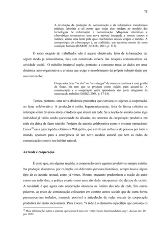75
A revolução da produção da comunicação e da informática transformou
práticas laboriais a tal ponto que todas elas tendem ao modelo das
tecnologias de informação e comunicação. Máquinas interativas e
cibernéticas tornaram-se uma nova prótese integrada a nossos corpos e
mentes, sendo uma lente pela qual redefinimos nossos corpos e mentes. A
antropologia do ciberespaço é, na realidade, um reconhecimento da nova
condição humana (HARDT; NEGRI, 2001, p. 312).
O saber exigido do trabalhador não é aquele objetivado, feito de informações de
algum modo já consolidadas, mas sim construído através das relações comunicativas na
atividade social. O trabalho imaterial supõe, portanto, a constante troca de dados em uma
dinâmica auto-organizativa e criativa que exige o envolvimento da própria subjetividade em
sua realização:
O operador deve “se dar” ou “se entregar” de maneira contínua a essa gestão
de fluxo, ele tem que se produzir como sujeito para assumi-lo. A
comunicação e a cooperação entre operadores são parte integrante da
natureza do trabalho (GORZ, 2005, p. 17-18).
Temos, portanto, uma nova dinâmica produtiva que convoca os sujeitos à cooperação,
ao fazer colaborativo. A produção é então, hegemonicamente, feita de forma coletiva na
interação entre diversos atores criadores que atuam em rede. Se a noção de autoria como algo
individual já vinha sendo questionada há décadas, no contexto da cooperação produtiva em
rede ela deixa de fazer sentido. Projetos de autoria colaborativa como o sistema operacional
Linux40
ou a enciclopédia eletrônica Wikipédia, que envolvem milhares de pessoas por todo o
mundo, apontam para a emergência de um novo modelo autoral que tem as redes de
comunicação como o seu habitat natural.
4.2 Rede e cooperação
É certo que, em alguma medida, a cooperação entre agentes produtivos sempre existiu.
Na produção discursiva, por exemplo, em diferentes períodos históricos, sempre houve algum
tipo de co-autoria textual, como já vimos. Mesmo enquanto predominou a noção do autor
como um indivíduo, a prática escrita como uma atividade interpessoal não deixou de existir.
A novidade é que agora esta cooperação alcançou os limites dos nós da rede. Em outras
palavras, as redes de comunicação colocaram em contato atores sociais que de outra forma
permaneceriam isolados, tornando possível a articulação de redes sociais de cooperação
produtiva até então inexistentes. Para Cocco, “a rede é o elemento específico que convoca os
40
Mais informações sobre o sistema operacional Linux em: <http://www.linuxfoundation.org/>. Acesso em: 20
jan. 2012.
 