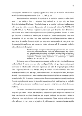 76
novos sujeitos e torna ativa a cooperação; poderíamos dizer que ela atualiza a virtualidade
produtiva constituída pela sociedade” (COCCO, 2003, p.10).
Diferentemente da era fordista de organização de produção, quando o capital estava
preso a um território fixo, a economia informacional se dá em rede, de forma
desterritorializada e globalizada. “O trabalho imaterial se constitui em formas imediatamente
coletivas e não existe, por assim dizer, senão sob forma de rede e fluxo” (LAZZARATO;
NEGRI, 2001, p. 50). As trocas cooperativas prescindem agora de centro físico determinado
para ocorrer, daí a centralidade da comunicação na cooperação produtiva. No caso de tarefas
que envolvam o manuseio de informações, a tendência à desterritorialização é ainda mais
pronunciada. Se, por um lado, isso pode representar um enfraquecimento do poder de
negociação do trabalho frente ao capital, por outro, gera oportunidades de cooperação entre
forças de trabalho autônomas que por sua vez podem criar uma rede de cooperação produtiva
independentemente do capital.
Cérebros e corpos ainda precisam de outros pra produzir valor, mas os outros
de que eles necessitam não são fornecidos obrigatoriamente pelo capital e
por sua capacidade de orquestrar a produção. A produtividade, a riqueza e a
criação de superávites sociais hoje em dia tomam a forma de interatividade
cooperativa mediante redes lingüísticas, de comunicação e afetivas
(HARDT; NEGRI, 2001, p. 315).
Na base do desenvolvimento desse novo modelo produtivo está a constituição de uma
intelectualidade de massa, como um saber social geral. Saber este que é potencializado pela
articulação de subjetividades autônomas organizadas em redes de cooperação para produzir
valor e riqueza (LAZZARATO; NEGRI, 2001). A natureza social e cooperativa desse novo
modelo de trabalho acaba por impor uma nova dinâmica na circulação de bens, já que para
produzir é preciso comunicar e trocar. O saber para se expandir precisa de mais saber, precisa
ser socializado, fluir livremente, para que possa alimentar as redes de cooperação produtiva.
Como o conhecimento é tanto a força produtiva quanto a própria matéria prima da produção,
a informação precisa circular sem barreiras para garantir a própria sobrevivência do modelo
produtivo.
Esta é uma das contradições que o capitalismo enfrenta na atualidade pois ao mesmo
tempo em que resiste a mudar, fortalecendo os instrumentos para assegurar a diminuição do
ritmo da circulação dos bens imateriais, sua própria dinâmica faz com que o fluxo da
informação e do conhecimento esteja sempre em ascensão. Neste contexto estão as trocas
pelas redes peer-to-peer, como as de arquivos de música, que por mais que sejam perseguidas
 