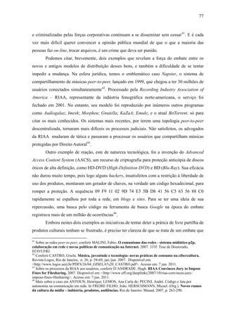 77
e criminalizadas pelas forças corporativas continuam a se disseminar sem cessar41
. E é cada
vez mais difícil querer convencer a opinião pública mundial de que o que a maioria das
pessoas faz on-line, trocar arquivos, é um crime que deva ser punido.
Podemos citar, brevemente, dois exemplos que revelam a força do embate entre os
novos e antigos modelos de distribuição desses bens, e também a dificuldade de se tentar
impedir a mudança. Na esfera jurídica, temos o emblemático caso Napster, o sistema de
compartilhamento de músicas peer-to-peer, lançado em 1999, que chegou a ter 30 milhões de
usuários conectados simultaneamente42
. Processado pela Recording Industry Association of
America – RIAA, representante da indústria fonográfica norte-americana, o serviço foi
fechado em 2001. No entanto, seu modelo foi reproduzido por inúmeros outros programas
como Audiogalax; Imesh; Morpheu; Gnutella; KaZaA; Emule; e o atual BitTorrent, só para
citar os mais conhecidos. Os sistemas mais recentes, por terem uma topologia peer-to-peer
descentralizada, tornaram mais difíceis os processos judiciais. Não satisfeitos, os advogados
da RIAA mudaram de tática e passaram a processar os usuários que compartilham músicas
protegidas por Direito Autoral43
.
Outro exemplo de reação, este de natureza tecnológica, foi a invenção do Advanced
Access Content System (AACS), um recurso de criptografia para proteção anticópia de discos
óticos de alta definição, como HD-DVD (High-Definition DVD) e BD (Blu-Ray). Sua eficácia
não durou muito tempo, pois logo alguns hackers, insatisfeitos com a restrição à liberdade de
uso dos produtos, montaram um gerador de chaves, na verdade um código hexadecimal, para
romper a proteção. A sequência 09 F9 11 02 9D 74 E3 5B D8 41 56 C5 63 56 88 C0
rapidamente se espalhou por toda a rede, em blogs e sites. Para se ter uma ideia de sua
repercussão, uma busca pelo código na ferramenta de busca Google na época do embate
registrava mais de um milhão de ocorrências44
.
Embora nestes dois exemplos as iniciativas de tentar deter a prática de livre partilha de
produtos culturais tenham se frustrado, é preciso ter clareza de que se trata de um embate que
41
Sobre as redes peer-to-peer, conferir MALINI, Fabio. O comunismo das redes - sistema midiático p2p,
colaboração em rede e novas políticas de comunicação na Internet. 2007. 333f. Tese de Doutorado,
ECO/UFRJ.
42
Conferir CASTRO, Gisela. Música, juventude e tecnologia: novas práticas de consumo na cibercultura.
Revista Logos, Rio de Janeiro, n. 26, p. 58-69, jan./jun. 2007. Disponível em:
<http://www.logos.uerj.br/PDFS/26/04_GISELA%20_CASTRO.pdf>. Acesso em: 7 jun. 2011.
43
Sobre os processos da RIAA aos usuários, conferir D’ANDRADE. Hugh. RIAA Convinces Jury to Impose
Fines for Filesharing. 2007. Disponível em: <http://www.eff.org/deeplinks/2007/10/riaa-convinces-jury-
impose-fines-filesharing>. Acesso em: 7 jun. 2011.
44
Mais sobre o caso em ANTOUN, Henrique; LEMOS, Ana Carla de; PECINI, André. Código e luta por
autonomia na comunicação em rede. In FREIRE FILHO, João; HERSCHMANN, Micael. (Org.). Novos rumos
da cultura da mídia – indústria, produtos, audiências. Rio de Janeiro: Mauad, 2007, p. 263-290.
 