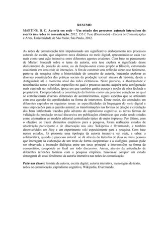 RESUMO
MARTINS, B. C. Autoria em rede – Um estudo dos processos autorais interativos de
escrita nas redes de comunicação. 2012. 155 f. Tese (Doutorado) – Escola de Comunicações
e Artes, Universidade de São Paulo, São Paulo, 2012.
As redes de comunicação têm impulsionado um significativo deslocamento nos processos
autorais de escrita, que adquirem nova dinâmica no meio digital, apresentando-se cada vez
mais como uma ação interativa entre diferentes agentes criadores. Com base no pensamento
de Michel Foucault sobre o tema da autoria, esta tese explora o significado desse
deslizamento da posição do autor, ou da função-autor como propõe o filósofo, estruturada
atualmente em uma rede de interações. A fim de construir uma reflexão sobre esse fenômeno,
parte-se da pesquisa sobre a historicidade do conceito de autoria, buscando explorar as
diversas constituições das práticas sociais da produção textual através da história, desde a
Antiguidade até o momento atual das redes eletrônicas. Neste percurso, a Modernidade é
reconhecida como o período específico no qual o processo autoral adquire uma configuração
mais centrada no indivíduo, época em que também ganha espaço a noção de obra fechada e
proprietária. Compreendendo a constituição da história como um processo complexo no qual
se correlacionam diversas dimensões de acontecimentos, alguns aspectos que se articulam
com esta questão são aprofundados na forma de intertextos. Deste modo, são abordados em
diferentes capítulos os seguintes temas: as especificidades da linguagem do meio digital e
suas implicações para a questão autoral; as transformações nas formas de criação e circulação
dos bens intelectuais trazidas pelo advento do capitalismo cognitivo; as novas formas de
validação da produção textual discursiva em publicações eletrônicas que estão sendo criadas
como alternativas ao modelo editorial centralizado típico do meio impresso. Por último, com
o objetivo de trazer elementos empíricos para a pesquisa, foram realizados estudos de
observação participante e de observação nos sites Wikipédia e Overmundo, e também
desenvolvidos um blog e um experimento wiki especialmente para a pesquisa. Com base
nestes estudos, foi proposta uma tipologia da autoria interativa em rede, a saber: a
colaborativa, quando o processo autoral se dá através do trabalho de duas ou mais pessoas
que interagem na elaboração de um texto de forma cooperativa; e a dialógica, quando pode
ser observada a interação dialógica entre um texto principal e intervenções na forma de
comentários, compondo ao final um todo discursivo. Assim, através da articulação de
diferentes reflexões teóricas com a pesquisa empírica, buscou-se compor um estudo
abrangente do atual fenômeno da autoria interativa nas redes de comunicação.
Palavras chave: história da autoria, escrita digital, autoria interativa, tecnologias do texto,
redes de comunicação, capitalismo cognitivo, Wikipédia, Overmundo
 
