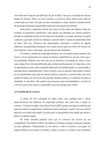 78
está ainda muito longe de uma definição. Se, de um lado, é fato que a circulação de arquivos
digitais de músicas, filmes ou livros, continua a ocorrer de forma intensa pelas redes de
comunicação, por outro, são cada vez mais contundentes as ações visando o recrudescimento
da legislação de proteção à propriedade intelectual e de punição aos infratores.
Neste ponto é importante ressaltar que existe nos dias atuais uma disputa, ainda sem
resultado ou prognóstico determinado, entre aqueles que defendem um sistema produtivo
baseado na cooperação social e no livre fluxo da informação e as antigas estruturas do capital
corporativo que ainda resistem às mudanças e querem manter o regime de propriedade sobre
as trocas. Para isto, utilizam-se dos representantes conceituais e jurídicos do segredo
industrial e da propriedade intelectual, com os quais tentam impor um critério de escassez em
bens imateriais, como a informação, que por natureza são abundantes.
No entanto, o modelo da cooperação produtiva, por seu modelo autoral interativo, faz
crescer a níveis exponenciais um estoque de recursos compartilháveis, que são a base para a
sua reprodução. Podemos citar mais uma vez as iniciativas de produção de software livre,
cujos códigos-fonte são disponibilizados para contínuo aperfeiçoamento. Ao lado disso, como
já argumentamos acima, toda a produção intelectual na atualidade tende, ou é pressionada, a
participar desse compartilhamento. Vemos, portanto, como as questões relacionadas à autoria,
ao seu entendimento como algo de natureza coletiva ou privada, se encontra hoje, como uma
questão de fundo, por trás de uma das principais disputas políticas e econômicas travadas na
atualidade. A esta altura, cabe analisar com um pouco mais de profundidade o conceito de
commons como a chave para se compreender o que está em jogo nesse embate.
4.3 O significado do commons
A defesa da livre circulação de dados como uma estratégia para o pleno
desenvolvimento das dinâmicas de cooperação produtiva tem como base a noção de
commons. O termo em inglês, como alerta Silveira (2007), guarda uma riqueza semântica que
pode ser perdida se simplesmente o traduzirmos para o português “comum”, por isso a fim de
preservar seu sentido mais amplo, de modo geral, os pesquisadores têm optado por manter a
palavra no idioma original.
De forma resumida podemos dizer que os commons são recursos de uso
compartilhado. Para Benkler (2007), eles podem ser divididos em quatro categorias, baseadas
em dois parâmetros. Primeiramente, se são abertos a todos ou restritos a um grupo. Os
espaços públicos, como praças ou estradas, e ainda os oceanos e o próprio ar que respiramos
 