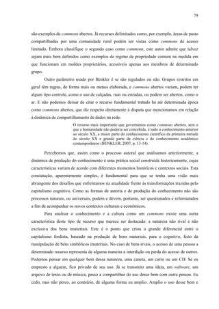 79
são exemplos de commons abertos. Já recursos delimitados como, por exemplo, áreas de pasto
compartilhadas por uma comunidade rural podem ser vistas como commons de acesso
limitado. Embora classifique o segundo caso como commons, este autor admite que talvez
sejam mais bem definidos como exemplos de regime de propriedade comum na medida em
que funcionam em moldes proprietários, acessíveis apenas aos membros de determinado
grupo.
Outro parâmetro usado por Benkler é se são regulados ou não. Grupos restritos em
geral têm regras, de forma mais ou menos elaborada, e commons abertos variam, podem ter
algum tipo controle, como o uso de calçadas, ruas ou estradas, ou podem ser abertos, como o
ar. E não podemos deixar de citar o recurso fundamental tratado há até determinada época
como commons abertos, que diz respeito diretamente à disputa que mencionamos em relação
à dinâmica de compartilhamento de dados na rede:
O recurso mais importante que governamos como commons abertos, sem o
que a humanidade não poderia ser concebida, é todo o conhecimento anterior
ao século XX, a maior parte do conhecimento científico da primeira metade
do século XX e grande parte da ciência e do conhecimento acadêmico
contemporâneos (BENKLER, 2007, p. 13-14).
Percebemos que, assim como o processo autoral que analisamos anteriormente, a
dinâmica de produção do conhecimento é uma prática social construída historicamente, cujas
características variam de acordo com diferentes momentos históricos e contextos sociais. Esta
constatação, aparentemente simples, é fundamental para que se tenha uma visão mais
abrangente dos desafios que enfrentamos na atualidade frente às transformações trazidas pelo
capitalismo cognitivo. Como as formas de autoria e de produção do conhecimento não são
processos naturais, ou universais, podem e devem, portanto, ser questionados e reformatados
a fim de acompanhar os novos contextos culturais e econômicos.
Para analisar o conhecimento e a cultura como um commons existe uma outra
característica deste tipo de recurso que merece ser destacada: a natureza não rival e não
exclusiva dos bens imateriais. Este é o ponto que criou o grande diferencial entre o
capitalismo fordista, baseado na produção de bens materiais, para o cognitivo, feito da
manipulação de bens simbólicos imateriais. No caso de bens rivais, o acesso de uma pessoa a
determinado recurso representa de alguma maneira a interdição ou perda do acesso de outros.
Podemos pensar em qualquer bem dessa natureza, uma caneta, um carro ou um CD. Se eu
empresto a alguém, fico privado de seu uso. Já se transmito uma ideia, um software, um
arquivo de texto ou de música, passo a compartilhar do uso desse bem com outra pessoa. Eu
cedo, mas não perco, ao contrário, de alguma forma eu amplio. Amplio o uso desse bem e
 