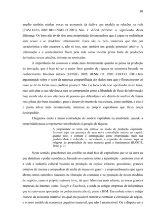 80
amplio também minhas trocas na economia da dádiva que modula as relações na rede
(CASTELLS, 2003; RHEINGOLD, 2003). Não é difícil perceber o significado desta
diferença. Os bens não rivais têm uma propriedade disseminadora que é capaz se multiplicar
sem cessar e se desdobrar infinitamente. Estes são os bens imateriais que têm por
característica a não escassez e, não só isso, mas também um grande potencial criativo. A
informação e o conhecimento fluem pela rede como matéria prima fonte de produções
derivadas: novas criações, distintas ou remixadas.
A importância do commons é ainda mais determinante quando se pensa na produção
da inovação, que é hoje talvez a maior fator gerador de riqueza na economia baseada no
conhecimento. Diversos autores (LESSIG, 2005; BENKLER, 2007; COCCO, 2003) têm
argumentado sobre o valor da natureza compartilhada dos dados para que o florescimento do
novo se dê da forma mais profícua possível. Não é o foco desta tese aprofundar neste tema,
mas vale citar a sua relevância para se compreender como a liberdade do fluxo da informação
hoje atende não só aos interesses de pessoas que defendem o seu direito de usufruir de forma
mais plena dos bens imateriais, para o desenvolvimento de sua cultura, como também, e este é
o ponto talvez mais determinante, interessa ao próprio capitalismo que fluxo esteja
desimpedido.
Chegamos então a maior contradição do modelo capitalista na atualidade, quando a
propriedade passa a representar um obstáculo à geração de riqueza:
A propriedade se torna um entrave ao modo de produção capitalista.
Estamos aqui em presença de uma nova contradição interna ao capital:
quanto mais o comum é estrangulado como propriedade, mais sua
produtividade é reduzida; e, no entanto, a expansão do comum sapa as
relações de propriedade de uma maneira geral e fundamental (HARDT,
2010, p. 7).
Neste sentido, percebemos um conflito na atual fase do capitalismo que se dá entre os
que detinham o poder econômico, baseado no controle sobre a reprodução – podemos citar aí
a toda a indústria cultural baseada na produção de cópias: editoras; gravadoras; grandes
estúdios de cinema e companhias de mídia de massa em geral – e empreendimentos que agora
abrem outros caminhos baseados na liberação do conteúdo e na produção de novos modelos
de negócio, como o próprio software livre, do qual falaremos mais adiante, as novas grandes
empresas da Internet, como Google e Facebook, e ainda as antigas empresas de informática
que se renovaram apostando no conhecimento aberto, como a IBM. Um embate entre o antigo
modelo da economia material, no qual era possível rastrear e controlar a circulação de cópias,
e o novo modelo da economia cognitiva imaterial, que não é monitorável. Ou a disputa entre
 