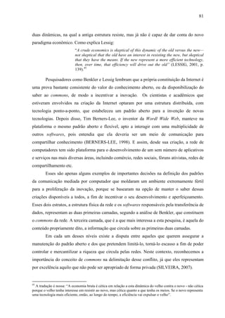 81
duas dinâmicas, na qual a antiga estrutura resiste, mas já não é capaz de dar conta do novo
paradigma econômico. Como explica Lessig:
“A crude economics is skeptical of this dynamic of the old versus the new—
not skeptical that the old have an interest in resisting the new, but skeptical
that they have the means. If the new represent a more efficient technology,
then, over time, that efficiency will drive out the old” (LESSIG, 2001, p.
139).45
Pesquisadores como Benkler e Lessig lembram que a própria constituição da Internet é
uma prova bastante consistente do valor do conhecimento aberto, ou da disponibilização do
saber ao commons, de modo a incentivar a inovação. Os cientistas e acadêmicos que
estiveram envolvidos na criação da Internet optaram por uma estrutura distribuída, com
tecnologia ponto-a-ponto, que estabeleceu um padrão aberto para a invenção de novas
tecnologias. Depois disso, Tim Berners-Lee, o inventor da Wordl Wide Web, manteve na
plataforma o mesmo padrão aberto e flexível, apto a interagir com uma multiplicidade de
outros softwares, pois entendia que ela deveria ser um meio de comunicação para
compartilhar conhecimento (BERNERS-LEE, 1998). E assim, desde sua criação, a rede de
computadores tem sido plataforma para o desenvolvimento de um sem número de aplicativos
e serviços nas mais diversas áreas, incluindo comércio, redes sociais, fóruns ativistas, redes de
compartilhamento etc.
Esses são apenas alguns exemplos de importantes decisões na definição dos padrões
da comunicação mediada por computador que moldaram um ambiente extremamente fértil
para a proliferação da inovação, porque se basearam na opção de manter o saber dessas
criações disponíveis a todos, a fim de incentivar o seu desenvolvimento e aperfeiçoamento.
Esses dois estratos, a estrutura física da rede e os softwares responsáveis pela transferência de
dados, representam as duas primeiras camadas, segundo a análise de Benkler, que constituem
o commons da rede. A terceira camada, que é a que mais interessa a esta pesquisa, é aquela do
conteúdo propriamente dito, a informação que circula sobre as primeiras duas camadas.
Em cada um desses níveis existe a disputa entre aqueles que querem assegurar a
manutenção do padrão aberto e dos que pretendem limitá-lo, torná-lo escasso a fim de poder
controlar e mercantilizar a riqueza que circula pelas redes. Neste contexto, reconhecemos a
importância do conceito de commons na delimitação desse conflito, já que eles representam
por excelência aquilo que não pode ser apropriado de forma privada (SILVEIRA, 2007).
45
A tradução é nossa: “A economia bruta é cética em relação a esta dinâmica do velho contra o novo - não cética
porque o velho tenha interesse em resistir ao novo, mas cética quanto a que tenha os meios. Se o novo representa
uma tecnologia mais eficiente, então, ao longo do tempo, a eficiência vai expulsar o velho”.
 