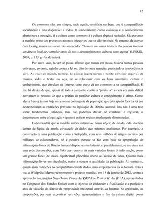 82
Os commons são, em síntese, tudo aquilo, território ou bem, que é compartilhado
socialmente e está disponível a todos. O conhecimento como commons é o conhecimento
aberto para a inovação, já a cultura como commons é a cultura aberta à recriação. São portanto
a matéria-prima dos processos autorais interativos que se dão em rede. No entanto, de acordo
com Lessig, nunca estiveram tão ameaçados: “Jamais em nossa história tão poucos tiveram
um direito legal de controlar tanto do nosso desenvolvimento cultural como agora” (LESSIG,
2005, p. 153, grifos do autor).
Por outro lado, talvez se possa afirmar que nunca em nossa história tantas pessoas
estiveram, portanto, agindo contra a lei ou, dito de outra maneira, praticando a desobediência
civil. Ao redor do mundo, milhões de pessoas incorporaram o hábito de baixar arquivos de
música, vídeo e texto, ou seja, de se relacionar com os bens imateriais, cultura e
conhecimento, que circulam na Internet como parte de um commons a ser compartilhado. E
não há dúvida de que, apesar de toda a campanha contra a “pirataria”, é cada vez mais difícil
convencer as pessoas de que a prática de partilhar cultura e conhecimento é crime. Como
alerta Lessig, temos hoje um enorme contingente da população que está agindo fora da lei por
desrespeitarem as restrições previstas na legislação de Direito Autoral. Esta não é uma tese
sobre fundamentos jurídicos, mas não podemos deixar de constatar, e registrar, o
descompasso entre a legislação vigente e práticas sociais amplamente disseminadas.
Cabe ressaltar que o modelo autoral interativo, nosso objeto de estudo, está inserido
dentro da lógica da ampla circulação de dados que estamos analisando. Por exemplo, a
construção de uma publicação como a Wikipédia, com seus milhões de artigos escritos por
milhares de colaboradores, só é possível porque se faz com base na apropriação de
informações livres de Direito Autoral disponíveis na Internet e, paralelamente, se estrutura em
uma rede de conexões, com links que remetem às mais variadas fontes de informação, como
um grande banco de dados hipertextual planetário aberto ao acesso de todos. Quanto mais
informações livres em circulação, maior a riqueza e qualidade da publicação. Ao contrário,
quanto mais restrições ao compartilhamento de dados, mais empobrecida ela se tornará. Não à
toa, a Wikipédia liderou recentemente o protesto mundial, em 18 de janeiro de 2012, contra a
aprovação dos projetos Stop Online Piracy Act (SOPA) e Protect IP Act (PIPA), apresentados
no Congresso dos Estados Unidos com o objetivo de endurecer a fiscalização e a punição a
atos de violação do direito de propriedade intelectual através da Internet. Se aprovadas, as
proposições, por suas excessivas restrições, representariam o fim da cultura digital como
 