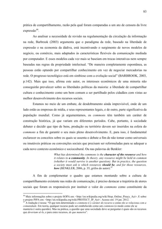 83
prática de compartilhamento, razão pela qual foram comparadas a um ato de censura da livre
expressão46
.
Ao analisar a necessidade de revisão na regulamentação da circulação da informação
na rede, Barbrook (2003) argumenta que o paradigma da rede, baseado na liberdade de
expressão e na economia da dádiva, está incentivando o surgimento de novos modelos de
negócio, ou comércio, mais adaptados às características flexíveis da comunicação mediada
por computador. E esses modelos cada vez mais se baseiam em trocas interativas nem sempre
baseadas nas regras da propriedade intelectual. “De maneira completamente espontânea, as
pessoas estão optando por compartilhar conhecimento em vez de negociar mercadorias na
rede. O progresso tecnológico está em simbiose com a evolução social” (BARBROOK, 2003,
p.142). Mais que isso, afirma este autor, os interesses econômicos de uma minoria não
conseguirão prevalecer sobre as liberdades políticas da maioria: a liberdade de compartilhar
cultura e conhecimento como um bem comum a ser partilhado pelos cidadãos com vistas ao
melhor desenvolvimento dos recursos sociais.
Estamos no meio de um embate, de desdobramento ainda imprevisível, onde de um
lado estão as empresas de mídia, e seus representantes legais, e de outro, parte significativa da
população mundial. Como já argumentamos, os commons têm também um caráter de
construção histórica, já que variam em diferentes períodos. Cabe, portanto, à sociedade
debater e decidir que tipo de bens, produção ou território devem ser inseridos na esfera do
commons a fim de garantir o seu mais pleno desenvolvimento. E, para isso, é fundamental
esclarecer os conceitos sobre os quais se assenta o debate a fim de não tomar como universais
ou imutáveis práticas ou convenções sociais que precisam ser reformuladas para se adequar a
cada novo contexto econômico e sociocultural. Ou nas palavras de Benkler:
What has determined the commons is the character of the resource and how
it relates to a community. In theory, any resource might be held in common
(whether it would survive is another question). But in practice, the question
a society must ask is which resources should be, and for those resources,
how (BENKLER, 2006, p. 35, grifos do autor).47
A fim de complementar o quadro que estamos montando sobre a cultura de
compartilhamento existente nas redes de comunicação, é preciso destacar a trajetória de atores
sociais que foram os responsáveis por instituir o valor do commons como constituinte da
46
Mais informações sobre o projeto SOPA em: <http://en.wikipedia.org/wiki/Stop_Online_Piracy_Act>. E sobre
o projeto PIPA em: <http://en.wikipedia.org/wiki/PROTECT_IP_Act>. Acesso em: 19 jan. 2012.
47
A tradução é nossa: “O que tem determinado o commons é o caráter do recurso e como ele se relaciona com a
comunidade. Em teoria, qualquer recurso pode ser estabelecido como um commons (o modo como ele se
manteria é outra questão). Mas na prática, a questão que uma sociedade deve se perguntar é quais são os recursos
que deveriam sê-lo, e para estes recursos, de que maneira”.
 