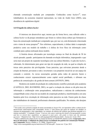 84
chamada comunicação mediada por computador. Conhecidos como hackers48
, esses
trabalhadores da economia imaterial representam, na visão de André Gorz (2003), uma
dissidência do capitalismo digital.
4.4 O legado da cultura hacker
O interesse em desenvolver aqui, mesmo que de forma breve, uma reflexão sobre a
cultura hacker se dá porque entendemos que foram os valores dessa cultura que formaram as
bases da comunicação mediada por computador que, por sua vez, está diretamente relacionada
com o tema de nossa pesquisa49
. Nos referimos, especialmente, à ênfase dada à cooperação
produtiva como seu modelo de trabalho e à defesa do livre fluxo de informação como
condição para a plena realização desse modelo.
A história desses aficionados por tecnologia começa no final da década de 50 do
século passado, quando participaram da chamada revolução informática, impregnando o que
seria mais um projeto de expansão tecnológica com sua cultura libertária. A ação dos hackers,
sobretudo, foi determinante para gerar um tipo de ocupação da rede, na qual as relações de
trocas entre parceiros são privilegiadas. Essas parcerias, que estiveram presentes desde a
criação da Internet, povoaram a rede e inverteram o seu propósito inicial de ser um espaço de
comando e controle. As novas associações geradas pelas redes de parceria fazem o
conhecimento crescer exponencialmente como capital social partilhado, e afirmam sua
potência de comunicação e de gestão do bem-comum (ANTOUN, 2004).
Herdeiros do modelo de produção do conhecimento científico praticado pela academia
(CASTELLS, 2003; RAYMOND, 2001), no qual a evolução da ciência se dá pela troca de
informação e colaboração entre pesquisadores, radicalizaram a máxima do conhecimento
compartilhado como a base de seu modelo de cooperação produtiva, transformando-a em uma
bandeira pela livre circulação de informação entre parceiros na rede. Fazem parte da classe
dos trabalhadores do imaterial, profissionais altamente qualificados. No entanto, não desejam
48
De acordo com a primeira acepção do termo encontrada no Jargon File, um repositório sobre a cultura hacker
desenvolvido coletivamente pela comunidade, hacker é “uma pessoa que gosta de explorar em detalhes os
sistemas de programação e suas capacidades, ao contrário da maioria dos usuários que preferem aprender só o
mínimo necessário”. A tradução é nossa: “A person who enjoys exploring the details of programmable systems
and how to stretch their capabilities, as opposed to most users, who prefer to learn only the minimum
necessary.” Disponível em: <http://www.catb.org/jargon/html/H/hacker.html>. Acesso em: 12 jan. 2012.
49
Sobre a influência da cultura hacker na criação da Internet ver MARTINS, Beatriz Cintra. Cooperação e livre
fluxo da informação. A influência da cultura hacker na definição dos padrões da Comunicação Mediada
por Computador. Razón y Palabra, n. 52, 2006b. Disponível em:
<http://www.razonypalabra.org.mx/anteriores/n52/10Cintra.pdf>. Acesso em: 12 jan. 2012.
 