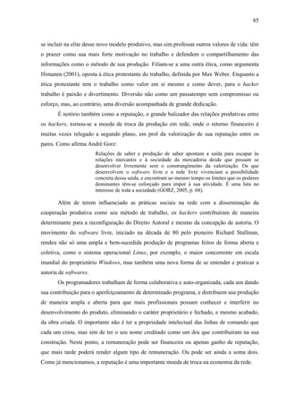 85
se incluir na elite desse novo modelo produtivo, mas sim professar outros valores de vida: têm
o prazer como sua mais forte motivação no trabalho e defendem o compartilhamento das
informações como o método de sua produção. Filiam-se a uma outra ética, como argumenta
Himanen (2001), oposta à ética protestante do trabalho, definida por Max Weber. Enquanto a
ética protestante tem o trabalho como valor em si mesmo e como dever, para o hacker
trabalho é paixão e divertimento. Diversão não como um passatempo sem compromisso ou
esforço, mas, ao contrário, uma diversão acompanhada de grande dedicação.
É notório também como a reputação, o grande balizador das relações produtivas entre
os hackers, tornou-se a moeda de troca da produção em rede, onde o retorno financeiro é
muitas vezes relegado a segundo plano, em prol da valorização de sua reputação entre os
pares. Como afirma André Gorz:
Relações de saber e produção de saber apontam a saída para escapar às
relações mercantis e à sociedade da mercadoria desde que possam se
desenvolver livremente sem o constrangimento da valorização. Os que
desenvolvem o software livre e a rede livre vivenciam a possibilidade
concreta dessa saída, e encontram ao mesmo tempo os limites que os poderes
dominantes têm-se esforçado para impor à sua atividade. É uma luta no
interesse de toda a sociedade (GORZ, 2005, p. 68).
Além de terem influenciado as práticas sociais na rede com a disseminação da
cooperação produtiva como seu método de trabalho, os hackers contribuíram de maneira
determinante para a reconfiguração do Direito Autoral e mesmo da concepção de autoria. O
movimento do software livre, iniciado na década de 80 pelo pioneiro Richard Stallman,
rendeu não só uma ampla e bem-sucedida produção de programas feitos de forma aberta e
coletiva, como o sistema operacional Linux, por exemplo, o maior concorrente em escala
mundial do proprietário Windows, mas também uma nova forma de se entender e praticar a
autoria de softwares.
Os programadores trabalham de forma colaborativa e auto-organizada, cada um dando
sua contribuição para o aperfeiçoamento de determinado programa, e distribuem sua produção
de maneira ampla e aberta para que mais profissionais possam conhecer e interferir no
desenvolvimento do produto, eliminando o caráter proprietário e fechado, e mesmo acabado,
da obra criada. O importante não é ter a propriedade intelectual das linhas de comando que
cada um criou, mas sim de ter o seu nome creditado como um dos que contribuíram na sua
construção. Neste ponto, a remuneração pode ser financeira ou apenas ganho de reputação,
que mais tarde poderá render algum tipo de remuneração. Ou pode ser ainda a soma dois.
Como já mencionamos, a reputação é uma importante moeda de troca na economia da rede.
 