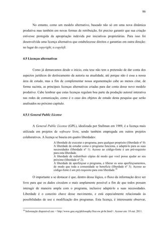 86
No entanto, como um modelo alternativo, baseado não só em uma nova dinâmica
produtiva mas também em novas formas de retribuição, foi preciso garantir que sua criação
estivesse protegida da apropriação indevida por iniciativas proprietárias. Para isso foi
desenvolvida uma licença alternativa que estabelecesse direitos e garantias em outra direção:
no lugar do copyright, o copyleft.
4.5 Licenças alternativas
Como já demarcamos desde o início, esta tese não tem a pretensão de dar conta dos
aspectos jurídicos do deslocamento da autoria na atualidade, até porque não é essa a nossa
área de estudo, mas a fim de complementar nossa argumentação cabe ao menos citar, de
forma sucinta, as principais licenças alternativas criadas para dar conta desse novo modelo
produtivo. Cabe lembrar que estas licenças regulam boa parte da produção autoral interativa
nas redes de comunicação, como é o caso dos objetos de estudo desta pesquisa que serão
analisados no próximo capítulo.
4.5.1 General Public License
A General Public License (GPL), idealizada por Stallman em 1989, é a licença mais
utilizada em projetos de software livre, sendo também empregada em outros projetos
colaborativos. A licença se baseia em quatro liberdades:
A liberdade de executar o programa, para qualquer propósito (liberdade nº 0)
A liberdade de estudar como o programa funciona, e adaptá-lo para as suas
necessidades (liberdade nº 1). Acesso ao código-fonte é um pré-requisito
para esta liberdade.
A liberdade de redistribuir cópias de modo que você possa ajudar ao seu
próximo (liberdade nº 2).
A liberdade de aperfeiçoar o programa, e liberar os seus aperfeiçoamentos,
de modo que toda a comunidade se beneficie (liberdade nº 3). Acesso ao
código-fonte é um pré-requisito para esta liberdade.50
O importante a se destacar é que, dentro dessa lógica, o fluxo da informação deve ser
livre para que os dados circulem o mais amplamente possível a fim de que todos possam
interagir de maneira ampla com o programa, inclusive adaptá-lo a suas necessidades.
Liberdade é o conceito chave desse movimento, e está especialmente relacionado às
possibilidades de uso e modificação dos programas. Esta licença, é interessante observar,
50
Informação disponível em: < http://www.gnu.org/philosophy/free-sw.pt-br.html>. Acesso em: 18 out. 2011.
 