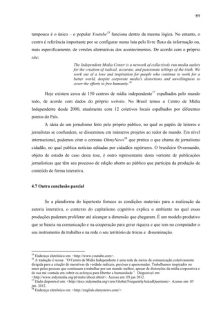 89
tampouco é o único – o popular Youtube55
funciona dentro da mesma lógica. No entanto, o
centro é referência importante por se configurar numa luta pelo livre fluxo da informação ou,
mais especificamente, de versões alternativas dos acontecimentos. De acordo com o próprio
site:
The Independent Media Center is a network of collectively run media outlets
for the creation of radical, accurate, and passionate tellings of the truth. We
work out of a love and inspiration for people who continue to work for a
better world, despite corporate media's distortions and unwillingness to
cover the efforts to free humanity.56
Hoje existem cerca de 150 centros de mídia independente57
espalhados pelo mundo
todo, de acordo com dados do próprio website. No Brasil temos o Centro de Mídia
Independente desde 2000, atualmente com 12 coletivos locais espalhados por diferentes
pontos do País.
A ideia de um jornalismo feito pelo próprio público, no qual os papéis de leitores e
jornalistas se confundem, se disseminou em inúmeros projetos ao redor do mundo. Em nível
internacional, podemos citar o coreano OhmyNews58
que pratica o que chama de jornalismo
cidadão, no qual publica notícias editadas por cidadãos repórteres. O brasileiro Overmundo,
objeto de estudo de caso desta tese, é outro representante desta vertente de publicações
jornalísticas que têm seu processo de edição aberto ao público que participa da produção de
conteúdo de forma interativa.
4.7 Outra conclusão parcial
Se a plataforma do hipertexto fornece as condições materiais para a realização da
autoria interativa, o contexto do capitalismo cognitivo explica o ambiente no qual essas
produções puderam proliferar até alcançar a dimensão que chegaram. É um modelo produtivo
que se baseia na comunicação e na cooperação para gerar riqueza e que tem no computador o
seu instrumento de trabalho e na rede o seu território de trocas e disseminação.
55
Endereço eletrônico em: <http://www.youtube.com>.
56
A tradução é nossa: “O Centro de Mídia Independente é uma rede de meios de comunicação coletivamente
dirigida para a criação de narrativas da verdade radicais, precisas e apaixonadas. Trabalhamos inspirados no
amor pelas pessoas que continuam a trabalhar por um mundo melhor, apesar de distorções da mídia corporativa e
de sua má vontade em cobrir os esforços para libertar a humanidade”. Disponível em:
<http://www.indymedia.org/pt/static/about.shtml>. Acesso em: 05 jan 2012.
57
Dado disponível em: <http://docs.indymedia.org/view/Global/FrequentlyAskedQuestions>. Acesso em: 05
jan. 2012.
58
Endereço eletrônico em: <http://english.ohmynews.com/>.
 