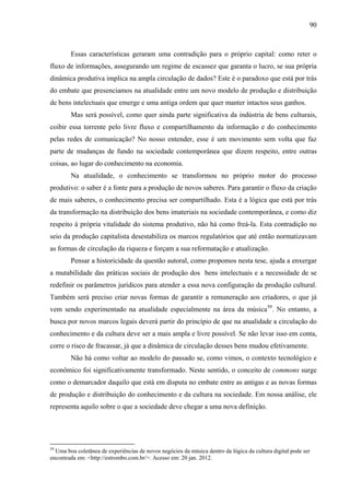 90
Essas características geraram uma contradição para o próprio capital: como reter o
fluxo de informações, assegurando um regime de escassez que garanta o lucro, se sua própria
dinâmica produtiva implica na ampla circulação de dados? Este é o paradoxo que está por trás
do embate que presenciamos na atualidade entre um novo modelo de produção e distribuição
de bens intelectuais que emerge e uma antiga ordem que quer manter intactos seus ganhos.
Mas será possível, como quer ainda parte significativa da indústria de bens culturais,
coibir essa torrente pelo livre fluxo e compartilhamento da informação e do conhecimento
pelas redes de comunicação? No nosso entender, esse é um movimento sem volta que faz
parte de mudanças de fundo na sociedade contemporânea que dizem respeito, entre outras
coisas, ao lugar do conhecimento na economia.
Na atualidade, o conhecimento se transformou no próprio motor do processo
produtivo: o saber é a fonte para a produção de novos saberes. Para garantir o fluxo da criação
de mais saberes, o conhecimento precisa ser compartilhado. Esta é a lógica que está por trás
da transformação na distribuição dos bens imateriais na sociedade contemporânea, e como diz
respeito à própria vitalidade do sistema produtivo, não há como freá-la. Esta contradição no
seio da produção capitalista desestabiliza os marcos regulatórios que até então normatizavam
as formas de circulação da riqueza e forçam a sua reformatação e atualização.
Pensar a historicidade da questão autoral, como propomos nesta tese, ajuda a enxergar
a mutabilidade das práticas sociais de produção dos bens intelectuais e a necessidade de se
redefinir os parâmetros jurídicos para atender a essa nova configuração da produção cultural.
Também será preciso criar novas formas de garantir a remuneração aos criadores, o que já
vem sendo experimentado na atualidade especialmente na área da música59
. No entanto, a
busca por novos marcos legais deverá partir do princípio de que na atualidade a circulação do
conhecimento e da cultura deve ser a mais ampla e livre possível. Se não levar isso em conta,
corre o risco de fracassar, já que a dinâmica de circulação desses bens mudou efetivamente.
Não há como voltar ao modelo do passado se, como vimos, o contexto tecnológico e
econômico foi significativamente transformado. Neste sentido, o conceito de commons surge
como o demarcador daquilo que está em disputa no embate entre as antigas e as novas formas
de produção e distribuição do conhecimento e da cultura na sociedade. Em nossa análise, ele
representa aquilo sobre o que a sociedade deve chegar a uma nova definição.
59
Uma boa coletânea de experiências de novos negócios da música dentro da lógica da cultura digital pode ser
encontrada em: <http://estrombo.com.br/>. Acesso em: 20 jan. 2012.
 