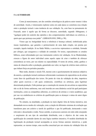 91
5 A AUTORIDADE
Como já mencionamos, um dos sentidos etimológicos da palavra autor remete à ideia
de autoridade. Assim, é interessante explorar como em cada época se constituiu essa relação
entre a produção textual e uma instância de sua validação. Se, com base no pensamento de
Foucault, autor é aquilo que dá forma ao discurso, autoridade, segundo Abbagnano, é
“qualquer poder de controle das opiniões e dos comportamentos individuais ou coletivos, a
quem quer que pertença esse poder” (ABBAGNANO, 2000, p. 98).
Vimos que na Antiguidade havia a referência à herança cultural, simbolizada pelas
musas inspiradoras, que garantia o pertencimento de uma dada criação, um poema por
exemplo, àquela tradição. Já na Idade Média, a auctoritas representava a entidade, formada
por clérigos, que assegurava a validade do conteúdo. Os textos, especialmente os estudos
bíblicos, eram referendados por esse instrumento coletivo de validação. Já na Modernidade,
cresceu a figura do autor individual como aquele capaz de criar e também de oferecer
consistência ao texto, por seu talento ou especialidade. O nome do artista, então, ganhou o
status de chancela sobre a produção, garantindo seu valor, no lugar de critérios mais coletivos
que tinham força em períodos passados.
Mais tarde, durante o século XX, mesmo com o questionamento da natureza subjetiva
da autoria, a produção textual continuou referenciada à assinatura do especialista ou do artista
como fator de qualificação dos textos. Do ponto de vista da validação da obra, importava
saber quem escreveu e sob quais credenciais, científicas ou artísticas, para legitimar
determinada produção. Cabe pontuar que a construção do renome de um artista ou especialista
não se dá de forma autônoma, mas está inserida em uma dinâmica social da qual participam
instituições, como as companhias editoriais, os coletivos de artistas e o meio acadêmico, que
por sua vez estabelecem os critérios de qualificação para se alcançar o status de autor digno
de publicação.
No entanto, na atualidade, a produção no meio digital, feita de forma interativa, tem
demandado novos modos de valoração, com a criação de diferentes sistemas de avaliação que
transferem para um coletivo a tarefa de qualificar o que foi publicado, destacando o mais
relevante e descartando o ruído. Nesse sentido, os processos autorais em rede estão ensejando
o surgimento de um tipo de autoridade distribuída, com o objetivo de dar conta da
qualificação do conteúdo dentro de uma lógica também interativa. O modelo distribuído de
legitimação da produção textual acompanha as novas formas autorais interativas, e pode
representar, ao mesmo tempo, uma escolha conceitual por um sistema de validação feito do
 