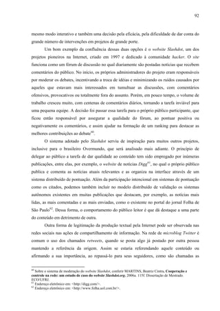 92
mesmo modo interativo e também uma decisão pela eficácia, pela dificuldade de dar conta do
grande número de intervenções em projetos de grande porte.
Um bom exemplo da confluência dessas duas opções é o website Slashdot, um dos
projetos pioneiros na Internet, criado em 1997 e dedicado à comunidade hacker. O site
funciona como um fórum de discussão no qual diariamente são postadas notícias que recebem
comentários do público. No início, os próprios administradores do projeto eram responsáveis
por moderar os debates, incentivando a troca de idéias e minimizando os ruídos causados por
aqueles que estavam mais interessados em tumultuar as discussões, com comentários
ofensivos, provocativos ou totalmente fora do assunto. Porém, em pouco tempo, o volume de
trabalho cresceu muito, com centenas de comentários diários, tornando a tarefa inviável para
uma pequena equipe. A decisão foi passar essa tarefa para o próprio público participante, que
ficou então responsável por assegurar a qualidade do fórum, ao pontuar positiva ou
negativamente os comentários, e assim ajudar na formação de um ranking para destacar as
melhores contribuições ao debate60
.
O sistema adotado pelo Slashdot serviu de inspiração para muitos outros projetos,
inclusive para o brasileiro Overmundo, que será analisado mais adiante. O princípio de
delegar ao público a tarefa de dar qualidade ao conteúdo tem sido empregado por inúmeras
publicações, entre elas, por exemplo, o website de notícias Digg61
, no qual o próprio público
publica e comenta as notícias atuais relevantes e as organiza na interface através de um
sistema distribuído de pontuação. Além da participação intencional em sistemas de pontuação
como os citados, podemos também incluir no modelo distribuído de validação os sistemas
autônomos existentes em muitas publicações que destacam, por exemplo, as notícias mais
lidas, as mais comentadas e as mais enviadas, como o existente no portal do jornal Folha de
São Paulo62
. Dessa forma, o comportamento do público leitor é que dá destaque a uma parte
do conteúdo em detrimento de outra.
Outra forma de legitimação da produção textual pela Internet pode ser observada nas
redes sociais nas ações de compartilhamento de informação. Na rede de microblog Twitter é
comum o uso dos chamados retweets, quando se posta algo já postado por outra pessoa
mantendo a referência da origem. Assim se estaria referendando aquele conteúdo ou
afirmando a sua importância, ao repassá-lo para seus seguidores, como são chamadas as
60
Sobre o sistema de moderação do website Slashdot, conferir MARTINS, Beatriz Cintra. Cooperação e
controle na rede: um estudo de caso do website Slashdot.org. 2006a. 115f. Dissertação de Mestrado.
ECO/UFRJ.
61
Endereço eletrônico em: <http://digg.com/>.
62
Endereço eletrônico em: <http://www.folha.uol.com.br/>.
 