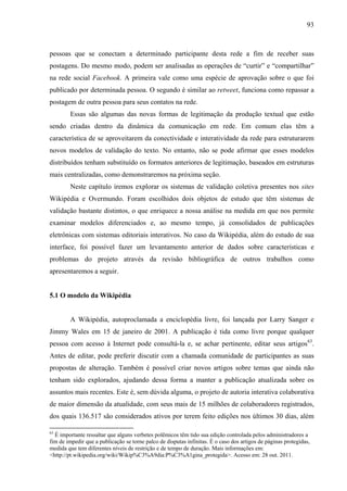 93
pessoas que se conectam a determinado participante desta rede a fim de receber suas
postagens. Do mesmo modo, podem ser analisadas as operações de “curtir” e “compartilhar”
na rede social Facebook. A primeira vale como uma espécie de aprovação sobre o que foi
publicado por determinada pessoa. O segundo é similar ao retweet, funciona como repassar a
postagem de outra pessoa para seus contatos na rede.
Essas são algumas das novas formas de legitimação da produção textual que estão
sendo criadas dentro da dinâmica da comunicação em rede. Em comum elas têm a
característica de se aproveitarem da conectividade e interatividade da rede para estruturarem
novos modelos de validação do texto. No entanto, não se pode afirmar que esses modelos
distribuídos tenham substituído os formatos anteriores de legitimação, baseados em estruturas
mais centralizadas, como demonstraremos na próxima seção.
Neste capítulo iremos explorar os sistemas de validação coletiva presentes nos sites
Wikipédia e Overmundo. Foram escolhidos dois objetos de estudo que têm sistemas de
validação bastante distintos, o que enriquece a nossa análise na medida em que nos permite
examinar modelos diferenciados e, ao mesmo tempo, já consolidados de publicações
eletrônicas com sistemas editoriais interativos. No caso da Wikipédia, além do estudo de sua
interface, foi possível fazer um levantamento anterior de dados sobre características e
problemas do projeto através da revisão bibliográfica de outros trabalhos como
apresentaremos a seguir.
5.1 O modelo da Wikipédia
A Wikipédia, autoproclamada a enciclopédia livre, foi lançada por Larry Sanger e
Jimmy Wales em 15 de janeiro de 2001. A publicação é tida como livre porque qualquer
pessoa com acesso à Internet pode consultá-la e, se achar pertinente, editar seus artigos63
.
Antes de editar, pode preferir discutir com a chamada comunidade de participantes as suas
propostas de alteração. Também é possível criar novos artigos sobre temas que ainda não
tenham sido explorados, ajudando dessa forma a manter a publicação atualizada sobre os
assuntos mais recentes. Este é, sem dúvida alguma, o projeto de autoria interativa colaborativa
de maior dimensão da atualidade, com seus mais de 15 milhões de colaboradores registrados,
dos quais 136.517 são considerados ativos por terem feito edições nos últimos 30 dias, além
63
É importante ressaltar que alguns verbetes polêmicos têm tido sua edição controlada pelos administradores a
fim de impedir que a publicação se torne palco de disputas infinitas. É o caso dos artigos de páginas protegidas,
medida que tem diferentes níveis de restrição e de tempo de duração. Mais informações em:
<http://pt.wikipedia.org/wiki/Wikip%C3%A9dia:P%C3%A1gina_protegida>. Acesso em: 28 out. 2011.
 