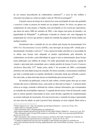 94
de um número desconhecido de colaboradores anônimos64
, e cerca de três milhões e
oitocentos mil artigos na versão em inglês e mais de 700 mil em português65
.
O projeto nasceu do desejo de se desenvolver uma enciclopédia da mais alta qualidade
e acessível a todas as pessoas do mundo em seu próprio idioma. No início, era apenas um
complemento de outro projeto, a Nupedia, uma enciclopédia on-line escrita por especialistas,
que durou de março 2000 até setembro de 2003, e não chegou nem perto do tamanho e da
popularidade da Wikipédia66
. A publicação é baseada no sistema wiki, uma linguagem de
programação de websites que permite a edição do conteúdo das páginas de forma simples por
qualquer usuário.
Inicialmente todo o conteúdo do site era coberto pela licença de documentação livre
GNU Free Documentation License (GFDL), uma derivação da licença GPL voltada para a
documentação vinculada a softwares67
. Com o passar do tempo, percebeu-se a necessidade de
se adotar uma licença mais adequada ao projeto especialmente pela dimensão de
colaboradores envolvidos e pela dificuldade de seguir à risca as determinações dessa licença
numa publicação com milhões de artigos. Foi então apresentada uma proposta, seguida de
votação e aprovação pela comunidade, para a adoção paralela da licença Creative Commons
Attribution ShareAlike 3.068
. Sendo assim, desde 1º de novembro de 2008 a enciclopédia
eletrônica tem uma dupla licença de conteúdo. De forma resumida, o licenciamento estabelece
que todo o conteúdo pode ser copiado, distribuído e remixado, desde que atribuída a autoria.
Por outro lado, as obras derivadas devem ser distribuídas pela mesma licença69
.
Na interface da publicação, acima de cada verbete, existem quatro abas que ao serem
clicadas dão acesso a diferentes áreas, como pode ser obervado na Figura 7. A primeira delas
refere-se ao artigo, contendo a definição do verbete e demais informações, que correspondem
ao conteúdo das enciclopédias impressas. A segunda aba dá acesso à área de discussão, usada
para se colocar questões relacionadas ao tema, como dúvidas, sugestões de complementação
ou mesmo indicação de incorreções. Em uma terceira área o conteúdo do artigo é apresentado
em uma caixa de edição, na qual é possível fazer alterações ao texto original. Basta salvar a
64
Dados disponíveis em: <http://en.wikipedia.org/wiki/Special:Statistics>. Acesso em: 29 dez. 2011.
65
Dados relativos a dezembro de 2011.
66
Mais informações sobre a Nupedia podem ser conferidas em:
<http://features.slashdot.org/article.pl?sid=05/04/18/164213&tid=95&tid=149&tid=9>. Acesso em: 8 out. 2011.
67
Mais informações sobre a licença GFDL podem ser conferidas em: <http://www.gnu.org/copyleft/fdl.html>.
Acesso em: 28 out. 2011.
68
Mais informações sobre a licença Creative Commons Attribution ShareAlike 3.0 podem ser conferidas em:
<http://creativecommons.org/licenses/by-sa/3.0/lu/deed.en>. Acesso em: 28 out. 2011.
69
A adoção de dupla licença tem uma série de detalhes e especificações que podem ser conferidas em:
<http://meta.wikimedia.org/wiki/Licensing_update/Questions_and_Answers#Dual_licensing>. Acesso em: 28
out. 2011.
 
