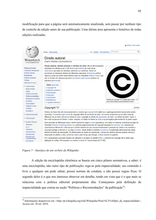 95
modificação para que a página será automaticamente atualizada, sem passar por nenhum tipo
de controle de edição antes de sua publicação. Uma última área apresenta o histórico de todas
edições realizadas.
Figura 7 – Interface de um verbete da Wikipédia
A edição da enciclopédia eletrônica se baseia em cinco pilares normativos, a saber: é
uma enciclopédia, não outro tipo de publicação; rege-se pela imparcialidade; seu conteúdo é
livre e qualquer um pode editar; possui normas de conduta; e não possui regras fixas. O
segundo deles é o que nos interessa observar em detalhe, tendo em vista que é o que mais se
relaciona com a política editorial propriamente dita. Começamos pela definição de
imparcialidade que consta na seção “Políticas e Recomendações” da publicação70
:
70
Informações disponíveis em: <http://pt.wikipedia.org/wiki/Wikipedia:Princ%C3%ADpio_da_imparcialidade>.
Acesso em: 30 set. 2010.
 