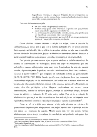 96
Segundo este princípio, os artigos da Wikipédia devem ser imparciais, ou
seja, devem ser escritos em uma forma com a qual ambos (ou todos) os lados
envolvidos possam concordar com ele.
De forma ainda mais esmiuçada:
 Os fatos devem ser apresentados como tais;
 Nenhum artigo pode conter referências a opiniões sem que primeiro
sejam apresentados argumentos incontestáveis;
 As opiniões devem ser apresentadas como tal, ou seja, uma opinião deve
ser classificada como opinião e deve ser atribuída;
 Nos temas controversos, sempre que possível, devem ser apresentados os
pontos de vista de todos os campos em disputa.
Outras diretrizes também orientam a edição dos artigos, como o conceito de
verificabilidade, de acordo com o qual todo o material publicado deve ser aferido em uma
fonte reputada. Ao lado dele, há a proibição de pesquisas inéditas, ou seja, todo o conteúdo
deve ter referências de outras fontes, já que a Wikipédia não é uma fonte primária de dados, o
que é uma reafirmação da norma anterior com ênfase no conceito de não originalidade.
Para garantir que essas normas sejam seguidas não basta o trabalho espontâneo do
coletivo de colaboradores da enciclopédia. Existe um corpo de participantes que tem
atribuições e acessos diferenciados, para atuar como fiscalizadores da ação dos demais
usuários, alguns com poder de punição, entre eles: administradores, burocratas, checkusers,
stewards e desenvolvedores71
que compõem um sofisticado sistema de gerenciamento
(BUTLER; JOYCE; PIKE, 2008). Aqueles que têm uma relação mais direta com os demais
colaboradores do projeto são os administradores. De acordo com as normas publicadas na
enciclopédia, estes usuários não teriam nenhum poder a mais do que os outros. No entanto, na
prática, eles têm privilégios, podem bloquear colaboradores, até mesmo outros
administradores, eliminar ou restaurar páginas, proteger ou desproteger artigos, bloquear
contas de editores e endereços de IP, entre outras ações. Para se ter o estatuto de
administrador é preciso já ter feito um mínimo de duas mil edições na enciclopédia, estar
registrado a pelo menos seis meses e passar por um processo eleitoral na comunidade72
.
Como se vê, o critério para alcançar níveis mais elevados na estrutura de
gerenciamento da publicação é o engajamento com projeto. Quanto mais se participa, mais se
tem acesso aos patamares de decisão. Mesmo quem opta por não assumir tarefas
administrativas, com o tempo e o volume de contribuições vai ganhando mais poder. Por
71
Mais detalhes sobre os diferentes tipos de usuários disponíveis em:
<http://pt.wikipedia.org/wiki/Wikipedia:Tipos_de_usu%C3%A1rios>. Acesso em: 01 out. 2010.
72
Informações disponíveis em:
<http://pt.wikipedia.org/wiki/Wikipedia:Pedidos_de_administra%C3%A7%C3%A3o>. Acesso em: 29 dez.
2011.
 
