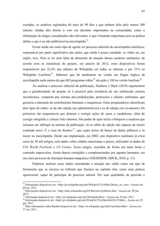 97
exemplo, os usuários registrados há mais de 90 dias e que tenham feito pelo menos 300
edições válidas têm direito a voto em decisões importantes na comunidade, como a
eliminação de artigos considerados não relevantes, o que é bastante importante pois na prática
define o que é ou não publicável na enciclopédia73
.
Existe ainda um outro tipo de agente no processo editorial da enciclopédia eletrônica,
responsável por parte significativa das ações, que ainda é pouco estudado: os robôs ou, em
inglês, bots. Para se ter uma ideia da dimensão da atuação desses usuários autômatos, de
acordo com as estatísticas do projeto, em janeiro de 2012, estes dispositivos foram
responsáveis por 22,4% das edições da Wikipédia em todas os idiomas e por 31% na
Wikipédia Lusófona74
. Sabemos que há atualmente na versão em língua inglesa da
enciclopédia nada menos do que 685 programas robôs75
em ação e 188 na versão lusófona76
.
Ao analisar o processo editorial da publicação, Niederer e Dijck (2010) argumentam
que a grandiosidade do projeto só é possível pela existência de um sofisticado sistema
sociotécnico, composto por normas pré-estabelecidas, protocolos e edições autômatas, que
gerencia a interação de contribuições humanas e maquínicas. Estes pesquisadores identificam
dois tipos de robôs: os de não edição (ou administrativos) e os de edição (ou co-autores). Os
primeiros são responsáveis por detectar e corrigir ações de spam e vandalismo, além de
corrigir ortografia e colocar links internos. Seu poder de ação inclui o bloqueio a usuários que
insistam em infringir as normas da publicação. Já os robôs de edição são capazes de inserir
conteúdo novo. É o caso do Rambot77
, que copia textos de banco de dados públicos e os
insere na enciclopédia. Desde sua implantação, em 2002, este dispositivo autômato já criou
cerca de 30 mil artigos, com dados sobre cidades americanas e países, utilizando os dados de
CIA World Factbook e US Census. Esses artigos, inseridos de forma um tanto bruta e
contendo imprecisões, foram depois corrigidos e complementados por agentes humanos, em
um claro processo de interação humano-maquínico (NIEDERER; DIJCK, 2010, p. 11).
Podemos analisar esses dados entendendo a atuação dos robôs como um tipo de
ferramenta que se encaixa na reflexão que fizemos no capítulo três, como uma prótese
operacional, capaz de participar do processo autoral. Por suas qualidades de precisão e
73
Informações disponíveis em: <http://pt.wikipedia.org/wiki/Wikip%C3%A9dia:Direito_ao_voto>. Acesso em:
09 jan. 2012.
74
Informações disponíveis em: <http://stats.wikimedia.org/EN/BotActivityMatrix.htm>. Acesso em: 09 jan.
2012.
75
Informação disponível em: <http://en.wikipedia.org/wiki/Wikipedia:Bots>. Acesso em: 29 dez. 2011.
76
Informação disponível em: <http://pt.wikipedia.org/wiki/Wikip%C3%A9dia:Rob%C3%B4s>. Acesso em 29
dez. 2011.
77
Mais informações sobre Rambot disponível em: <http://en.wikipedia.org/wiki/User:Ram-Man>. Acesso em:
27 out. 2011.
 