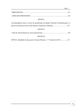 Índice
iii
BIBLIOGRAFIA...........................................................................................................112
LINKS RECOMENDADOS..........................................................................................116
ANEXO I
Correspondência entre os níveis de qualificação do Quadro Nacional de Qualificações e o
tipo de Certificação de Nível não Superior Atualmente Atribuída...................................119
ANEXO II
Ficha de Autoavaliação nos cursos profissionais ............................................................120
ANEXO III
EDITAL -Qualidade da Água para Consumo Humano - 1º Trimestre de 2013................121
 