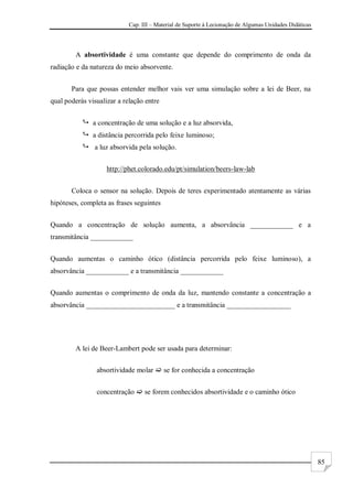 Cap. III – Material de Suporte à Lecionação de Algumas Unidades Didáticas
85
A absortividade é uma constante que depende do comprimento de onda da
radiação e da natureza do meio absorvente.
Para que possas entender melhor vais ver uma simulação sobre a lei de Beer, na
qual poderás visualizar a relação entre
 a concentração de uma solução e a luz absorvida,
 a distância percorrida pelo feixe luminoso;
 a luz absorvida pela solução.
http://phet.colorado.edu/pt/simulation/beers-law-lab
Coloca o sensor na solução. Depois de teres experimentado atentamente as várias
hipóteses, completa as frases seguintes
Quando a concentração de solução aumenta, a absorvância ____________ e a
transmitância ____________
Quando aumentas o caminho ótico (distância percorrida pelo feixe luminoso), a
absorvância ____________ e a transmitância ____________
Quando aumentas o comprimento de onda da luz, mantendo constante a concentração a
absorvância _________________________ e a transmitância __________________
A lei de Beer-Lambert pode ser usada para determinar:
absortividade molar  se for conhecida a concentração
concentração  se forem conhecidos absortividade e o caminho ótico
 