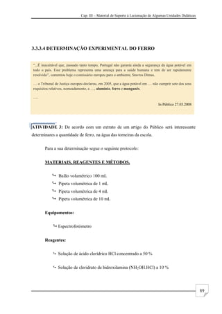 Cap. III – Material de Suporte à Lecionação de Algumas Unidades Didáticas
89
3.3.3.4 DETERMINAÇÃO EXPERIMENTAL DO FERRO
ATIVIDADE 3: De acordo com um extrato de um artigo do Público será interessante
determinares a quantidade de ferro, na água das torneiras da escola.
Para a sua determinação segue o seguinte protocolo:
MATERIAIS, REAGENTES E MÉTODOS.
 Balão volumétrico 100 mL
 Pipeta volumétrica de 1 mL
 Pipeta volumétrica de 4 mL
 Pipeta volumétrica de 10 mL
Equipamentos:
 Espectrofotómetro
Reagentes:
 Solução de ácido clorídrico HCl concentrado a 50 %
 Solução de cloridrato de hidroxilamina (NH2OH.HCl) a 10 %
“...É inaceitável que, passado tanto tempo, Portugal não garanta ainda a segurança da água potável em
todo o país. Este problema representa uma ameaça para a saúde humana e tem de ser rapidamente
resolvido”, comentou hoje o comissário europeu para o ambiente, Stavros Dimas.
… o Tribunal de Justiça europeu declarou, em 2005, que a água potável em … não cumprir sete dos seus
requisitos relativos, nomeadamente, a …, alumínio, ferro e manganês.
….
In Público 27.03.2008
 