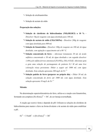 Cap. III – Material de Suporte à Lecionação de Algumas Unidades Didáticas
90
 Solução de ortofenantrolina
 Solução de acetato de sódio
Preparação das soluções:
 Solução de cloridrato de hidroxilamina (NH2OH.HCl) a 10 % -
Dissolver 10g de reagente com água destilada para 100 mL
 Solução de acetato de sódio (CH3COONa) - Dissolver 200g de reagente
com água destilada para 800 mL
 Solução de fenantrolina - Dissolver 100g de reagente em 100 mL de água
destilada, com agitação e aquecimento até a 80 º C.
 Solução concentrada de ferro – Adicionar lentamente 20 mL de ácido
sulfúrico concentrado e 50 mL de água destilada e em seguida dissolver
1,404 g de sulfato ferroso amoniacal [Fe(NH4)2 SO4.6 H2O]. Adicionar gota
a gota uma solução de permaganato de potássio 0,1 M até uma leve
coloração rósea persistente. Diluir a seguir até 1000 mL com água
destilada. Esta solução apresenta 200 mg/L de Fe 2+
 Solução padrão de ferro (preparar no próprio dia) – Diluir 50 mL da
solução concentrada de ferro até 1000 mL com água destilada. Esta
solução apresenta 10 mg/L de Fe 2+
Método:
Na determinação espectrofotométrica do ferro, utiliza-se a reação com fenantrolina,
formando um complexo [Fe (Fen)3]2+
+ 3H+
, de cor laranja avermelhada.
A reação que ocorre é lenta e depende do pH. Utilizam-se soluções de cloridrato de
hidroxilamina para manter o ferro na forma divalente e de acetato de sódio para estabilizar
o pH .
Fe2+
+ 3 FenH+
 [Fe (Fen)3]2+
+ 3H+
 