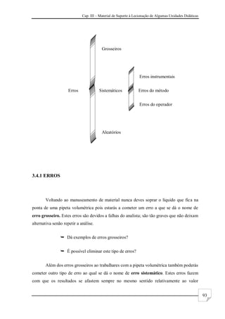 Cap. III – Material de Suporte à Lecionação de Algumas Unidades Didáticas
93
Grosseiros
Erros instrumentais
Erros Sistemáticos Erros do método
Erros do operador
Aleatórios
3.4.1 ERROS
Voltando ao manuseamento de material nunca deves soprar o líquido que fica na
ponta de uma pipeta volumétrica pois estarás a cometer um erro a que se dá o nome de
erro grosseiro. Estes erros são devidos a falhas do analista; são tão graves que não deixam
alternativa senão repetir a análise.
 Dá exemplos de erros grosseiros?
 É possível eliminar este tipo de erros?
Além dos erros grosseiros ao trabalhares com a pipeta volumétrica também poderás
cometer outro tipo de erro ao qual se dá o nome de erro sistemático. Estes erros fazem
com que os resultados se afastem sempre no mesmo sentido relativamente ao valor
 