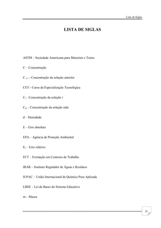 Lista de Siglas
iv
LISTA DE SIGLAS
ASTM – Sociedade Americana para Materiais e Testes
C – Concentração
C i-1 - Concentração da solução anterior
CET - Curso de Especialização Tecnológica
Ci – Concentração da solução i
Cm – Concentração da solução mãe
d – Densidade
E – Erro absoluto
EPA – Agência de Proteção Ambiental
Er – Erro relativo
FCT – Formação em Contexto de Trabalho
IRAR – Instituto Regulador de Águas e Resíduos
IUPAC – União Internacional de Química Pura Aplicada
LBSE – Lei de Bases do Sistema Educativo
m – Massa
 