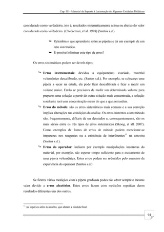 Cap. III – Material de Suporte à Lecionação de Algumas Unidades Didáticas
94
considerado como verdadeiro, isto é, resultados sistematicamente acima ou abaixo do valor
considerado como verdadeiro. (Cheeseman, et al. 1978) (Santos s.d.)
 Relembra o que aprendeste sobre as pipetas e dá um exemplo de um
erro sistemático.
 É possível eliminar este tipo de erros?
Os erros sistemáticos podem ser de três tipos:
 Erros instrumentais: devidos a equipamento avariado, material
volumétrico descalibrado, etc. (Santos s.d.). Por exemplo, se colocares uma
pipeta a secar na estufa, ela pode ficar descalibrada e ficar a medir um
volume maior. Então se precisares de medir um determinado volume para
prepares uma solução a partir de outra solução mais concentrada, a solução
resultante terá uma concentração maior do que a que pretendias.
 Erros do método: são os erros sistemáticos mais comuns e a sua correção
implica alterações nas condições da análise. Os erros inerentes a um método
são, frequentemente, difíceis de ser detetados e, consequentemente, são os
mais sérios entre os três tipos de erros sistemáticos (Skoog, et all. 2007).
Como exemplos de fontes de erros de método podem mencionar-se
impurezas nos reagentes ou a existência de interferentes13
na amostra
(Santos s.d.).
 Erros do operador: incluem por exemplo manipulações incorretas do
material, por exemplo, não esperar tempo suficiente para o escoamento de
uma pipeta volumétrica. Estes erros podem ser reduzidos pelo aumento da
experiência do operador (Santos s.d.)
Se fizeres várias medições com a pipeta graduada podes não obter sempre o mesmo
valor devido a erros aleatórios. Estes erros fazem com medições repetidas deem
resultados diferentes uns dos outros.
13
As espécies além do analito, que afetam a medida final.
 