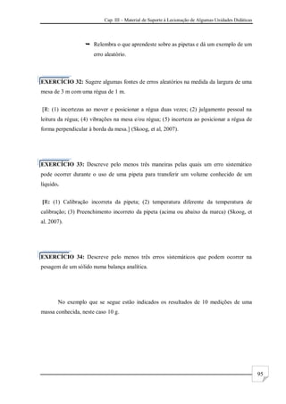 Cap. III – Material de Suporte à Lecionação de Algumas Unidades Didáticas
95
 Relembra o que aprendeste sobre as pipetas e dá um exemplo de um
erro aleatório.
EXERCÍCIO 32: Sugere algumas fontes de erros aleatórios na medida da largura de uma
mesa de 3 m com uma régua de 1 m.
[R: (1) incertezas ao mover e posicionar a régua duas vezes; (2) julgamento pessoal na
leitura da régua; (4) vibrações na mesa e/ou régua; (5) incerteza ao posicionar a régua de
forma perpendicular à borda da mesa.] (Skoog, et al, 2007).
EXERCÍCIO 33: Descreve pelo menos três maneiras pelas quais um erro sistemático
pode ocorrer durante o uso de uma pipeta para transferir um volume conhecido de um
líquido.
[R: (1) Calibração incorreta da pipeta; (2) temperatura diferente da temperatura de
calibração; (3) Preenchimento incorreto da pipeta (acima ou abaixo da marca) (Skoog, et
al. 2007).
EXERCÍCIO 34: Descreve pelo menos três erros sistemáticos que podem ocorrer na
pesagem de um sólido numa balança analítica.
No exemplo que se segue estão indicados os resultados de 10 medições de uma
massa conhecida, neste caso 10 g.
 
