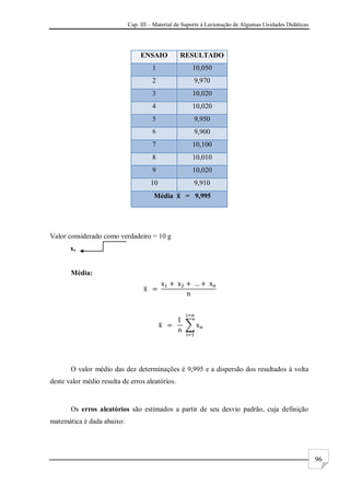 Cap. III – Material de Suporte à Lecionação de Algumas Unidades Didáticas
96
ENSAIO RESULTADO
1 10,050
2 9,970
3 10,020
4 10,020
5 9,950
6 9,900
7 10,100
8 10,010
9 10,020
10 9,910
Média = 9,995
Valor considerado como verdadeiro = 10 g
xv
Média:
O valor médio das dez determinações é 9,995 e a dispersão dos resultados à volta
deste valor médio resulta de erros aleatórios.
Os erros aleatórios são estimados a partir de seu desvio padrão, cuja definição
matemática é dada abaixo:
 