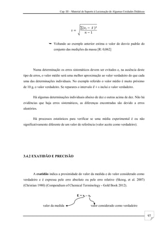 Cap. III – Material de Suporte à Lecionação de Algumas Unidades Didáticas
97
 Voltando ao exemplo anterior estima o valor do desvio padrão do
conjunto das medições da massa [R: 0,062]
Numa determinação os erros sistemáticos devem ser evitados e, na ausência deste
tipo de erros, o valor médio será uma melhor aproximação ao valor verdadeiro do que cada
uma das determinações individuais. No exemplo referido o valor médio é muito próximo
de 10 g, o valor verdadeiro. Se reparares o intervalo ± s inclui o valor verdadeiro.
Há algumas determinações individuais abaixo de dez e outras acima de dez. Não há
evidências que haja erros sistemáticos, as diferenças encontradas são devido a erros
aleatórios.
Há processos estatísticos para verificar se uma média experimental é ou não
significativamente diferente de um valor de referência (valor aceite como verdadeiro).
3.4.2 EXATIDÃO E PRECISÃO
A exatidão indica a proximidade do valor da medida e do valor considerado como
verdadeiro e é expressa pelo erro absoluto ou pelo erro relativo (Skoog, et al. 2007)
(Christian 1980) (Compendium of Chemical Terminology - Gold Book 2012).
E = xi – xv
valor da medida valor considerado como verdadeiro
 