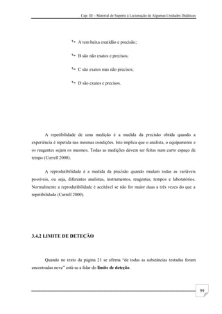 Cap. III – Material de Suporte à Lecionação de Algumas Unidades Didáticas
99
 A tem baixa exatidão e precisão;
 B são não exatos e precisos;
 C são exatos mas não precisos;
 D são exatos e precisos.
A repetibilidade de uma medição é a medida da precisão obtida quando a
experiência é repetida nas mesmas condições. Isto implica que o analista, o equipamento e
os reagentes sejam os mesmos. Todas as medições devem ser feitas num curto espaço de
tempo (Currell 2000).
A reprodutibilidade é a medida da precisão quando mudam todas as variáveis
possíveis, ou seja, diferentes analistas, instrumentos, reagentes, tempos e laboratórios.
Normalmente a reprodutibilidade é aceitável se não for maior duas a três vezes do que a
repetibilidade (Currell 2000).
3.4.2 LIMITE DE DETEÇÃO
Quando no texto da página 21 se afirma “de todas as substâncias testadas foram
encontradas nove” está-se a falar do limite de deteção.
 