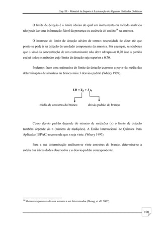 Cap. III – Material de Suporte à Lecionação de Algumas Unidades Didáticas
100
O limite de deteção é o limite abaixo do qual um instrumento ou método analítico
não pode dar uma informação fiável da presença ou ausência do analito14
na amostra.
O interesse do limite de deteção advém de termos necessidade de dizer até que
ponto se pode ir na deteção de um dado componente da amostra. Por exemplo, se souberes
que o sinal da concentração de um contaminante não deve ultrapassar 0,70 isso à partida
exclui todos os métodos cujo limite de deteção seja superior a 0,70.
Podemos fazer uma estimativa do limite de deteção expresso a partir da média das
determinações de amostras do branco mais 3 desvios padrão (Whery 1997).
LD = + 3 sb
média de amostras do branco desvio padrão do branco
Como desvio padrão depende do número de medições (n) o limite de deteção
também depende do n (número de medições). A União Internacional de Química Pura
Aplicada (IUPAC) recomenda que n seja vinte. (Whery 1997).
Para a sua determinação analisam-se vinte amostras do branco, determina-se a
média das intensidades observadas e o desvio-padrão correspondente.
14
São os componentes de uma amostra a ser determinados (Skoog, et all. 2007)
 