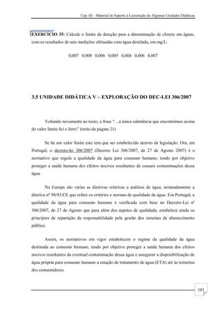Cap. III – Material de Suporte à Lecionação de Algumas Unidades Didáticas
101
EXERCÍCIO 35: Calcule o limite de deteção para a determinação de cloreto em águas,
com os resultados de sete medições efetuadas com água destilada, em mg/L:
0,007 0,008 0,006 0,005 0,004 0,006 0,007
3.5 UNIDADE DIDÁTICA V – EXPLORAÇÃO DO DEC-LEI 306/2007
Voltando novamente ao texto, a frase “…a única substância que encontrámos acima
do valor limite foi o ferro” (texto da página 21)
Se há um valor limite este tem que ser estabelecido através de legislação. Ora, em
Portugal, o decreto-lei 306/2007 (Decreto Lei 306/2007, de 27 de Agosto 2007) é o
normativo que regula a qualidade da água para consumo humano, tendo por objetivo
proteger a saúde humana dos efeitos nocivos resultantes de casuais contaminações dessa
água
Na Europa são várias as diretivas relativas a análises de água, nomeadamente a
diretiva nº 98/83/CE que refere os critérios e normas de qualidade da água. Em Portugal, a
qualidade da água para consumo humano é verificada com base no Decreto-Lei nº
306/2007, de 27 de Agosto que para além dos aspetos de qualidade, estabelece ainda os
princípios de repartição da responsabilidade pela gestão dos sistemas de abastecimento
público.
Assim, os normativos em vigor estabelecem o regime da qualidade da água
destinada ao consumo humano, tendo por objetivo proteger a saúde humana dos efeitos
nocivos resultantes da eventual contaminação dessa água e assegurar a disponibilização de
água própria para consumo humano a estação de tratamento de água (ETA) até às torneiras
dos consumidores.
 