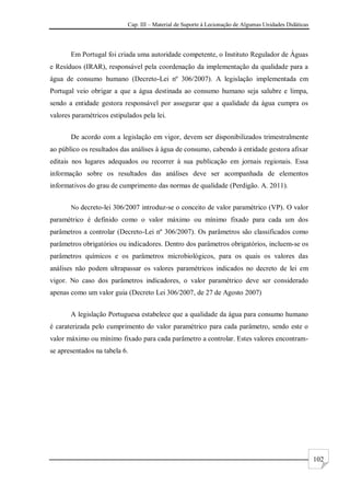 Cap. III – Material de Suporte à Lecionação de Algumas Unidades Didáticas
102
Em Portugal foi criada uma autoridade competente, o Instituto Regulador de Águas
e Resíduos (IRAR), responsável pela coordenação da implementação da qualidade para a
água de consumo humano (Decreto-Lei nº 306/2007). A legislação implementada em
Portugal veio obrigar a que a água destinada ao consumo humano seja salubre e limpa,
sendo a entidade gestora responsável por assegurar que a qualidade da água cumpra os
valores paramétricos estipulados pela lei.
De acordo com a legislação em vigor, devem ser disponibilizados trimestralmente
ao público os resultados das análises à água de consumo, cabendo à entidade gestora afixar
editais nos lugares adequados ou recorrer à sua publicação em jornais regionais. Essa
informação sobre os resultados das análises deve ser acompanhada de elementos
informativos do grau de cumprimento das normas de qualidade (Perdigão. A. 2011).
No decreto-lei 306/2007 introduz-se o conceito de valor paramétrico (VP). O valor
paramétrico é definido como o valor máximo ou mínimo fixado para cada um dos
parâmetros a controlar (Decreto-Lei nº 306/2007). Os parâmetros são classificados como
parâmetros obrigatórios ou indicadores. Dentro dos parâmetros obrigatórios, incluem-se os
parâmetros químicos e os parâmetros microbiológicos, para os quais os valores das
análises não podem ultrapassar os valores paramétricos indicados no decreto de lei em
vigor. No caso dos parâmetros indicadores, o valor paramétrico deve ser considerado
apenas como um valor guia (Decreto Lei 306/2007, de 27 de Agosto 2007)
A legislação Portuguesa estabelece que a qualidade da água para consumo humano
é caraterizada pelo cumprimento do valor paramétrico para cada parâmetro, sendo este o
valor máximo ou mínimo fixado para cada parâmetro a controlar. Estes valores encontram-
se apresentados na tabela 6.
 