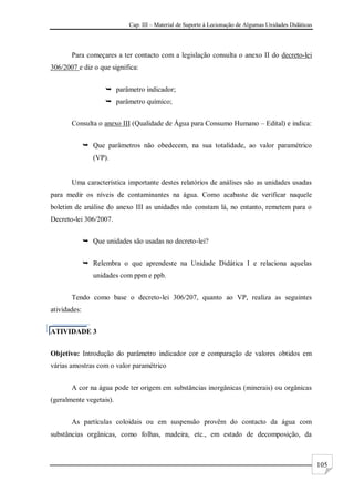Cap. III – Material de Suporte à Lecionação de Algumas Unidades Didáticas
105
Para começares a ter contacto com a legislação consulta o anexo II do decreto-lei
306/2007 e diz o que significa:
 parâmetro indicador;
 parâmetro químico;
Consulta o anexo III (Qualidade de Água para Consumo Humano – Edital) e indica:
 Que parâmetros não obedecem, na sua totalidade, ao valor paramétrico
(VP).
Uma característica importante destes relatórios de análises são as unidades usadas
para medir os níveis de contaminantes na água. Como acabaste de verificar naquele
boletim de análise do anexo III as unidades não constam lá, no entanto, remetem para o
Decreto-lei 306/2007.
 Que unidades são usadas no decreto-lei?
 Relembra o que aprendeste na Unidade Didática I e relaciona aquelas
unidades com ppm e ppb.
Tendo como base o decreto-lei 306/207, quanto ao VP, realiza as seguintes
atividades:
ATIVIDADE 3
Objetivo: Introdução do parâmetro indicador cor e comparação de valores obtidos em
várias amostras com o valor paramétrico
A cor na água pode ter origem em substâncias inorgânicas (minerais) ou orgânicas
(geralmente vegetais).
As partículas coloidais ou em suspensão provêm do contacto da água com
substâncias orgânicas, como folhas, madeira, etc., em estado de decomposição, da
 