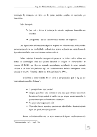 Cap. III – Material de Suporte à Lecionação de Algumas Unidades Didáticas
106
existência de compostos de ferro ou de outras matérias coradas em suspensão ou
dissolvidas.
Podes distinguir:
 Cor real – devida à presença de matérias orgânicas dissolvidas ou
coloidais.
 Cor aparente – devida à existência de matérias em suspensão.
Uma água corada levanta sérias objeções da parte dos consumidores, pelas dúvidas
que provoca sobre a sua potabilidade, podendo isso levar à utilização de outras fontes de
água não controladas, mas esteticamente mais aceitáveis.
Dada a variedade de substâncias capazes de provocar cor, foi necessário arbitrar um
padrão de comparação. Para esse padrão adotaram-se soluções de cloroplatinato de
potássio (K2PtCl6), que têm cor amarelo acastanhado, semelhante às águas naturais
coradas. A cor duma solução com 1 mg/L de cloroplatinato de potássio corresponde a uma
unidade de cor, uC, conforme a definição de Hazen (Peixoto 2008).
Considera-se uma unidade de cor (uH), a cor produzida por 1 mg de ião
cloroplatinato num litro de água15
.
 O que significa a água ter cor?
 Imagina que abrias uma torneira de uma casa que estivesse desabitada
durante um longo período e verificavas que a água tem cor castanha. A
que se deverá provavelmente essa coloração?
 As águas naturais possuem cor?
 Algas são plantas aquáticas, geralmente, clorofiladas. Águas contendo
algas, em geral, possuem que cor?
Foram realizadas análises de cor a três amostras de águas, recolhidas em três
15
Outras unidades: 1 uC = 1 mg/L PtCo
 