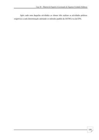 Cap. III – Material de Suporte à Lecionação de Algumas Unidades Didáticas
109
Após cada uma daquelas atividades os alunos irão realizar as atividades práticas
respetivas a cada determinação adotando os métodos padrão da ASTM e/ou da EPA.
 