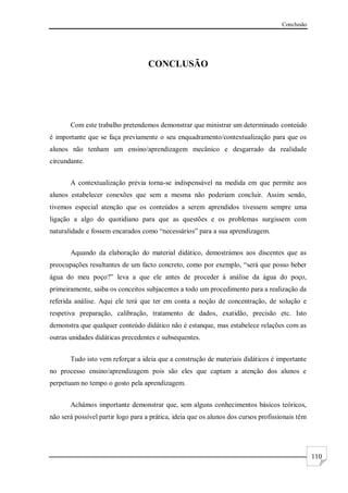 Conclusão
110
CONCLUSÃO
Com este trabalho pretendemos demonstrar que ministrar um determinado conteúdo
é importante que se faça previamente o seu enquadramento/contextualização para que os
alunos não tenham um ensino/aprendizagem mecânico e desgarrado da realidade
circundante.
A contextualização prévia torna-se indispensável na medida em que permite aos
alunos estabelecer conexões que sem a mesma não poderiam concluir. Assim sendo,
tivemos especial atenção que os conteúdos a serem aprendidos tivessem sempre uma
ligação a algo do quotidiano para que as questões e os problemas surgissem com
naturalidade e fossem encarados como “necessários” para a sua aprendizagem.
Aquando da elaboração do material didático, demostrámos aos discentes que as
preocupações resultantes de um facto concreto, como por exemplo, “será que posso beber
água do meu poço?” leva a que ele antes de proceder à análise da água do poço,
primeiramente, saiba os conceitos subjacentes a todo um procedimento para a realização da
referida análise. Aqui ele terá que ter em conta a noção de concentração, de solução e
respetiva preparação, calibração, tratamento de dados, exatidão, precisão etc. Isto
demonstra que qualquer conteúdo didático não é estanque, mas estabelece relações com as
outras unidades didáticas precedentes e subsequentes.
Tudo isto vem reforçar a ideia que a construção de materiais didáticos é importante
no processo ensino/aprendizagem pois são eles que captam a atenção dos alunos e
perpetuam no tempo o gosto pela aprendizagem.
Achámos importante demonstrar que, sem alguns conhecimentos básicos teóricos,
não será possível partir logo para a prática, ideia que os alunos dos cursos profissionais têm
 