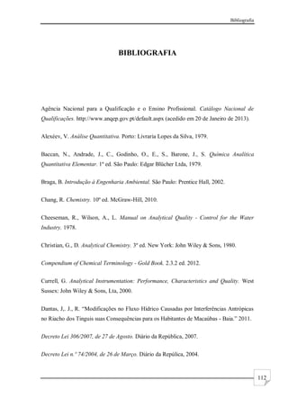 Bibliografia
112
BIBLIOGRAFIA
Agência Nacional para a Qualificação e o Ensino Profissional. Catálogo Nacional de
Qualificações. http://www.anqep.gov.pt/default.aspx (acedido em 20 de Janeiro de 2013).
Alexéev, V. Análise Quantitativa. Porto: Livraria Lopes da Silva, 1979.
Baccan, N., Andrade, J., C., Godinho, O., E., S., Barone, J., S. Química Analítica
Quantitativa Elementar. 1º ed. São Paulo: Edgar Blücher Ltda, 1979.
Braga, B. Introdução à Engenharia Ambiental. São Paulo: Prentice Hall, 2002.
Chang, R. Chemistry. 10º ed. McGraw-Hill, 2010.
Cheeseman, R., Wilson, A., L. Manual on Analytical Quality - Control for the Water
Industry. 1978.
Christian, G., D. Analytical Chemistry. 3º ed. New York: John Wiley & Sons, 1980.
Compendium of Chemical Terminology - Gold Book. 2.3.2 ed. 2012.
Currell, G. Analytical Instrumentation: Performance, Characteristics and Quality. West
Sussex: John Wiley & Sons, Lta, 2000.
Dantas, J,. J., R. “Modificações no Fluxo Hídrico Causadas por Interferências Antrópicas
no Riacho dos Tinguis suas Consequências para os Habitantes de Macaúbas - Baia.” 2011.
Decreto Lei 306/2007, de 27 de Agosto. Diário da República, 2007.
Decreto Lei n.º 74/2004, de 26 de Março. Diário da Repúlica, 2004.
 
