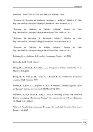 Bibliografia
114
Portaria n.º 550-C/2004, de 21 de Maio. Diário da República, 2004.
“Programa da Disciplina de Qualidade, Segurança e Ambiente.” Outubro de 2006.
http://www.esfb.pt/cursos/prof/tal/qsa.pdf (acedido em 20 de Janeiro de 2013).
“Programa da Disciplina de Química Aplicada.” Outubro de 2006.
http://www.esfb.pt/cursos/prof/tal/qa.pdf (acedido em 20 de Janeiro de 2013).
“Programa da Disciplina de Tecnologia Química.” Outubro de 2006.
http://www.esfb.pt/cursos/prof/tal/tq.pdf (acedido em 20 de Janeiro de 2013).
“Programa da Disicplina de Análises Químicas.” Outubro de 2006.
http://www.esfb.pt/cursos/prof/tal/aq.pdf (acedido em 20 de Janeiro de 2013).
Rubinson, K., A., Rubinson, J., F. Análisis Instrumental. Trentice Hall, 2001.
Santos, E., B., H. “MAQ - Slides.”
Skoog, D., A., Holler, F., J., Nieman, T., A. Principios de Análisis Instrumental. 5ª ed.
MacGraw Hill, 2001.
Skoog, D., A., West, D., M., Holler, F., J., Crouch, S., R. Fundamentos de Química
Analítica. 1ª ed. Thomson, 2007.
Warthal, E., J., Silva, E., L., Bejarano, N., R., R. “Cotidiano e Contextualização no Ensino
de Química.” Química Nova na Escola 35 (Maio 2013): 84-91.
Westbroek, H., B., Klaassen, K., Bulte, A., Pilot, A. “Providing Students with a Sense of
Purpose by Adapting a Professional Practice.” Internacional Journal of Science Education
32 (March 2010): 603-627.
Whery, E. Handbook of Instrumental Techniques for Analytical Chemistry. New Jersey:
Prentice Hall, 1997.
 