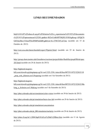 Links Recomendados
116
LINKS RECOMENDADOS
http%3A%2F%2Feduca.fc.up.pt%2Fficheiros%2Fcv_experiencias%2F192%2Fdocumento
s%2F191%2Fapresentacao%25201.ppt&ei=RJ2wUsfkOIPT0QXUiYHIAg&usg=AFQjCN
GhTrkyMuv1V6awPXLDNRPxkSdR1g&bvm=bv.57967247,d.Yms (acedido em 15 de
Outubro de .2013)
http://core.ecu.edu/chem/chemlab/exper1/Pipette2.html (acedido em 25 de Janeiro de
2013)
http://group.chem.iastate.edu/Greenbowe/sections/projectfolder/flashfiles/propOfSoln/spec
203.html (acedido em 28 de Janeiro de 2013)
http://highered.mcgraw-
hill.com/olcweb/cgi/pluginpop.cgi?it=swf::525::530::/sites/dl/free/0073511072/322633/10
_prep_solu_dilution.swf::Preparing (acedido em 5 de Setembro de 2013)
http://highered.mcgraw-
hill.com/olcweb/cgi/pluginpop.cgi?it=swf::525::530::/sites/dl/free/0073511072/322633/Ma
king_a_Solution.swf::Making (acedido em 5 de Setembro de 2013)
http://phet.colorado.edu/en/simulation/color-vision (acedido em 30 de Janeiro de 2013)
http://phet.colorado.edu/pt/simulation/beers-law-lab (acedido em 28 de Janeiro de 2013)
http://phet.colorado.edu/pt/simulation/concentration
http://phet.colorado.edu/pt_BR/simulation/molarity (acedido em 28 de Janeiro de 2013)
http://plato.if.usp.br/1-2004/fap0181d/Lei%20de%20Beer.htm (acedido em 11 de Agosto
de 2013)
 