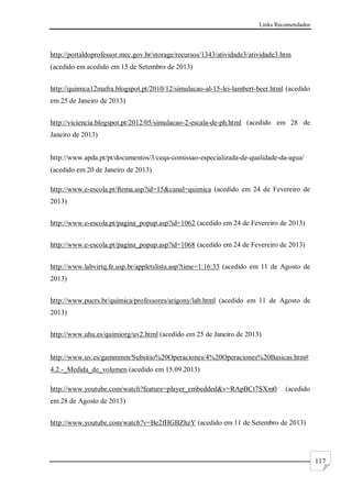 Links Recomendados
117
http://portaldoprofessor.mec.gov.br/storage/recursos/1343/atividade3/atividade3.htm
(acedido em acedido em 15 de Setembro de 2013)
http://quimica12mafra.blogspot.pt/2010/12/simulacao-al-15-lei-lambert-beer.html (acedido
em 25 de Janeiro de 2013)
http://viciencia.blogspot.pt/2012/05/simulacao-2-escala-de-ph.html (acedido em 28 de
Janeiro de 2013)
http://www.apda.pt/pt/documentos/3/ceqa-comissao-especializada-de-qualidade-da-agua/
(acedido em 20 de Janeiro de 2013)
http://www.e-escola.pt/ftema.asp?id=15&canal=quimica (acedido em 24 de Fevereiro de
2013)
http://www.e-escola.pt/pagina_popup.asp?id=1062 (acedido em 24 de Fevereiro de 2013)
http://www.e-escola.pt/pagina_popup.asp?id=1068 (acedido em 24 de Fevereiro de 2013)
http://www.labvirtq.fe.usp.br/appletslista.asp?time=1:16:33 (acedido em 11 de Agosto de
2013)
http://www.pucrs.br/quimica/professores/arigony/lab.html (acedido em 11 de Agosto de
2013)
http://www.uhu.es/quimiorg/uv2.html (acedido em 25 de Janeiro de 2013)
http://www.uv.es/gammmm/Subsitio%20Operaciones/4%20Operaciones%20Basicas.htm#
4.2.-_Medida_de_volumen (acedido em 15.09.2013)
http://www.youtube.com/watch?feature=player_embedded&v=RApBCt7SXm0 (acedido
em 28 de Agosto de 2013)
http://www.youtube.com/watch?v=Be2fHGBZhzY (acedido em 11 de Setembro de 2013)
 