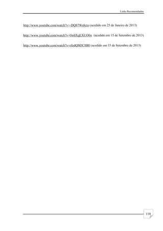 Links Recomendados
118
http://www.youtube.com/watch?v=-DQ87Ws8cto (acedido em 25 de Janeiro de 2013)
http://www.youtube.com/watch?v=OohXqEXUO0o (acedido em 15 de Setembro de.2013)
http://www.youtube.com/watch?v=rfodQM3C8B0 (acedido em 15 de Setembro de 2013)
 